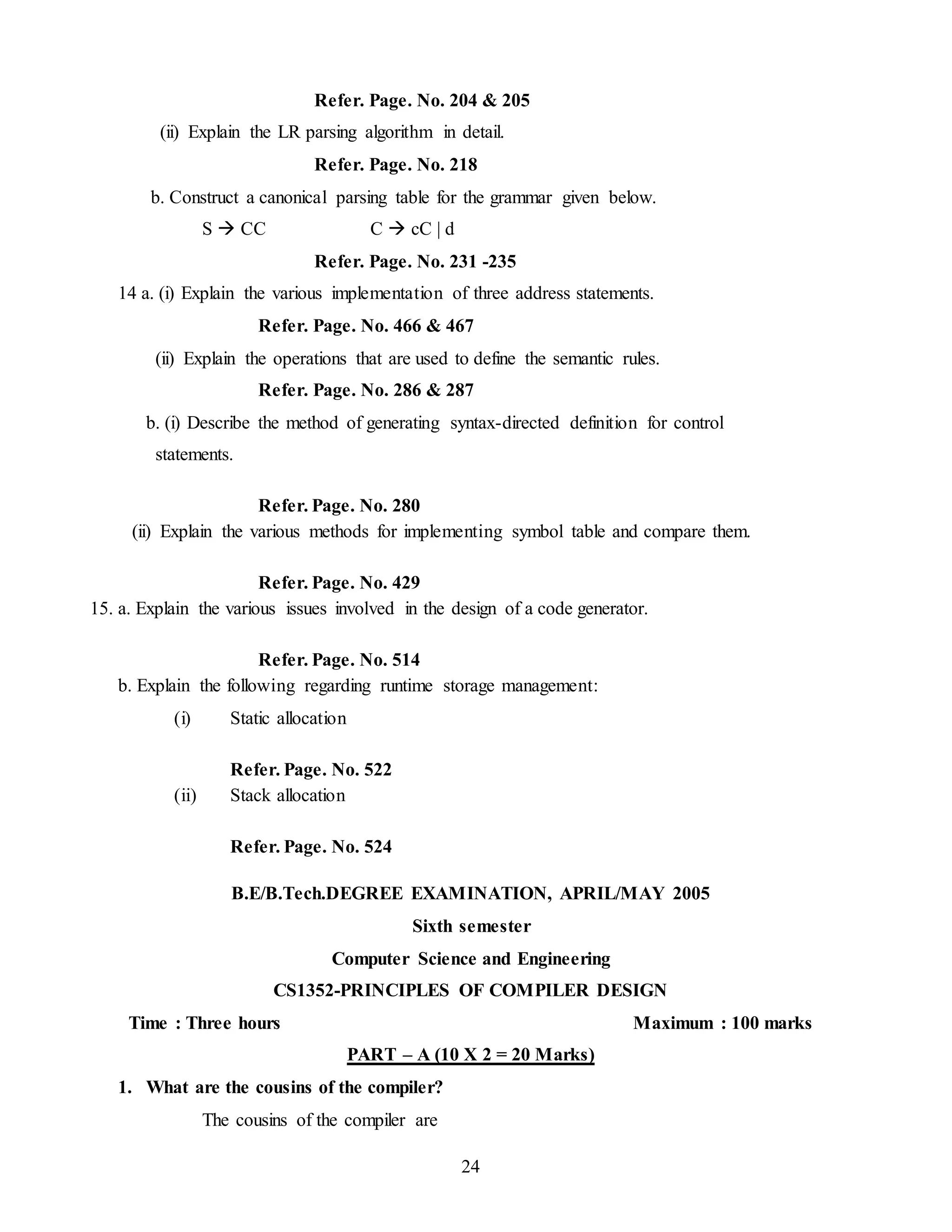 24
Refer. Page. No. 204 & 205
(ii) Explain the LR parsing algorithm in detail.
Refer. Page. No. 218
b. Construct a canonical parsing table for the grammar given below.
S  CC C  cC | d
Refer. Page. No. 231 -235
14 a. (i) Explain the various implementation of three address statements.
Refer. Page. No. 466 & 467
(ii) Explain the operations that are used to define the semantic rules.
Refer. Page. No. 286 & 287
b. (i) Describe the method of generating syntax-directed definition for control
statements.
Refer. Page. No. 280
(ii) Explain the various methods for implementing symbol table and compare them.
Refer. Page. No. 429
15. a. Explain the various issues involved in the design of a code generator.
Refer. Page. No. 514
b. Explain the following regarding runtime storage management:
(i) Static allocation
Refer. Page. No. 522
(ii) Stack allocation
Refer. Page. No. 524
B.E/B.Tech.DEGREE EXAMINATION, APRIL/MAY 2005
Sixth semester
Computer Science and Engineering
CS1352-PRINCIPLES OF COMPILER DESIGN
Time : Three hours Maximum : 100 marks
PART – A (10 X 2 = 20 Marks)
1. What are the cousins of the compiler?
The cousins of the compiler are
 