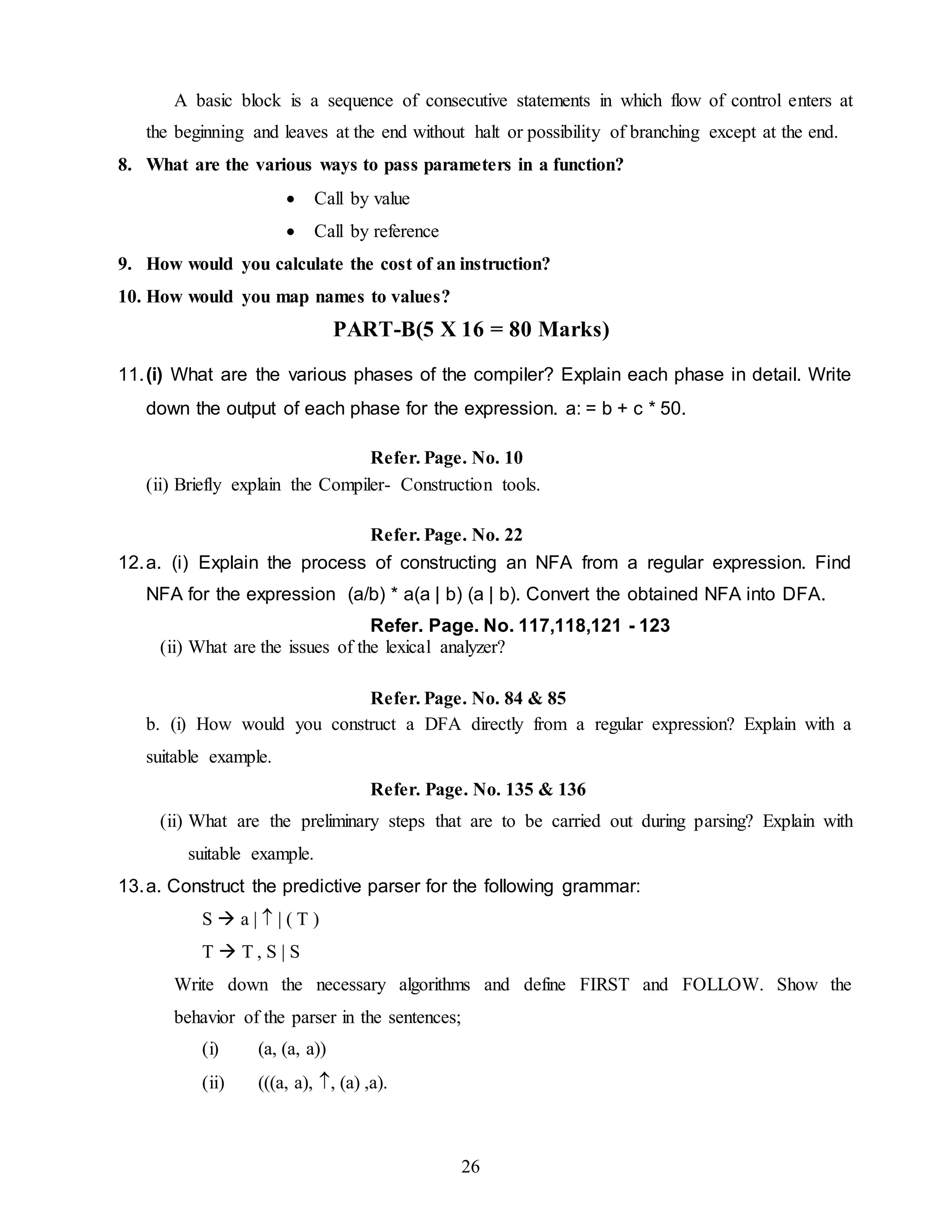 26
A basic block is a sequence of consecutive statements in which flow of control enters at
the beginning and leaves at the end without halt or possibility of branching except at the end.
8. What are the various ways to pass parameters in a function?
 Call by value
 Call by reference
9. How would you calculate the cost of an instruction?
10. How would you map names to values?
PART-B(5 X 16 = 80 Marks)
11.(i) What are the various phases of the compiler? Explain each phase in detail. Write
down the output of each phase for the expression. a: = b + c * 50.
Refer. Page. No. 10
(ii) Briefly explain the Compiler- Construction tools.
Refer. Page. No. 22
12.a. (i) Explain the process of constructing an NFA from a regular expression. Find
NFA for the expression (a/b) * a(a | b) (a | b). Convert the obtained NFA into DFA.
Refer. Page. No. 117,118,121 - 123
(ii) What are the issues of the lexical analyzer?
Refer. Page. No. 84 & 85
b. (i) How would you construct a DFA directly from a regular expression? Explain with a
suitable example.
Refer. Page. No. 135 & 136
(ii) What are the preliminary steps that are to be carried out during parsing? Explain with
suitable example.
13.a. Construct the predictive parser for the following grammar:
S  a |  | ( T )
T  T , S | S
Write down the necessary algorithms and define FIRST and FOLLOW. Show the
behavior of the parser in the sentences;
(i) (a, (a, a))
(ii) (((a, a), , (a) ,a).
 