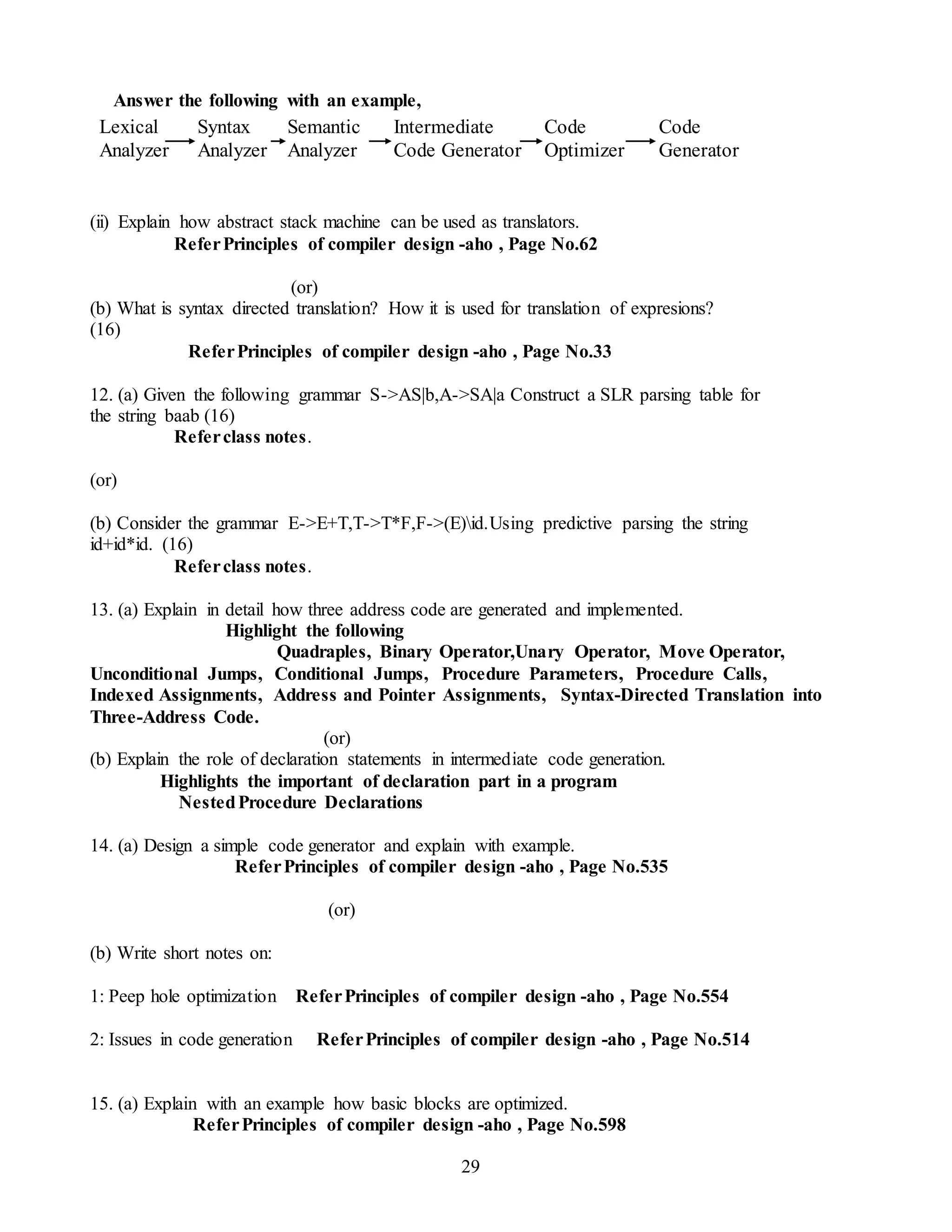 29
Answer the following with an example,
(ii) Explain how abstract stack machine can be used as translators.
ReferPrinciples of compiler design -aho , Page No.62
(or)
(b) What is syntax directed translation? How it is used for translation of expresions?
(16)
ReferPrinciples of compiler design -aho , Page No.33
12. (a) Given the following grammar S->AS|b,A->SA|a Construct a SLR parsing table for
the string baab (16)
Referclass notes.
(or)
(b) Consider the grammar E->E+T,T->T*F,F->(E)id.Using predictive parsing the string
id+id*id. (16)
Referclass notes.
13. (a) Explain in detail how three address code are generated and implemented.
Highlight the following
Quadraples, Binary Operator,Unary Operator, Move Operator,
Unconditional Jumps, Conditional Jumps, Procedure Parameters, Procedure Calls,
Indexed Assignments, Address and Pointer Assignments, Syntax-Directed Translation into
Three-Address Code.
(or)
(b) Explain the role of declaration statements in intermediate code generation.
Highlights the important of declaration part in a program
NestedProcedure Declarations
14. (a) Design a simple code generator and explain with example.
ReferPrinciples of compiler design -aho , Page No.535
(or)
(b) Write short notes on:
1: Peep hole optimization ReferPrinciples of compiler design -aho , Page No.554
2: Issues in code generation ReferPrinciples of compiler design -aho , Page No.514
15. (a) Explain with an example how basic blocks are optimized.
ReferPrinciples of compiler design -aho , Page No.598
Lexical
Analyzer
Semantic
Analyzer
Syntax
Analyzer
Intermediate
Code Generator
Code
Optimizer
Code
Generator
 