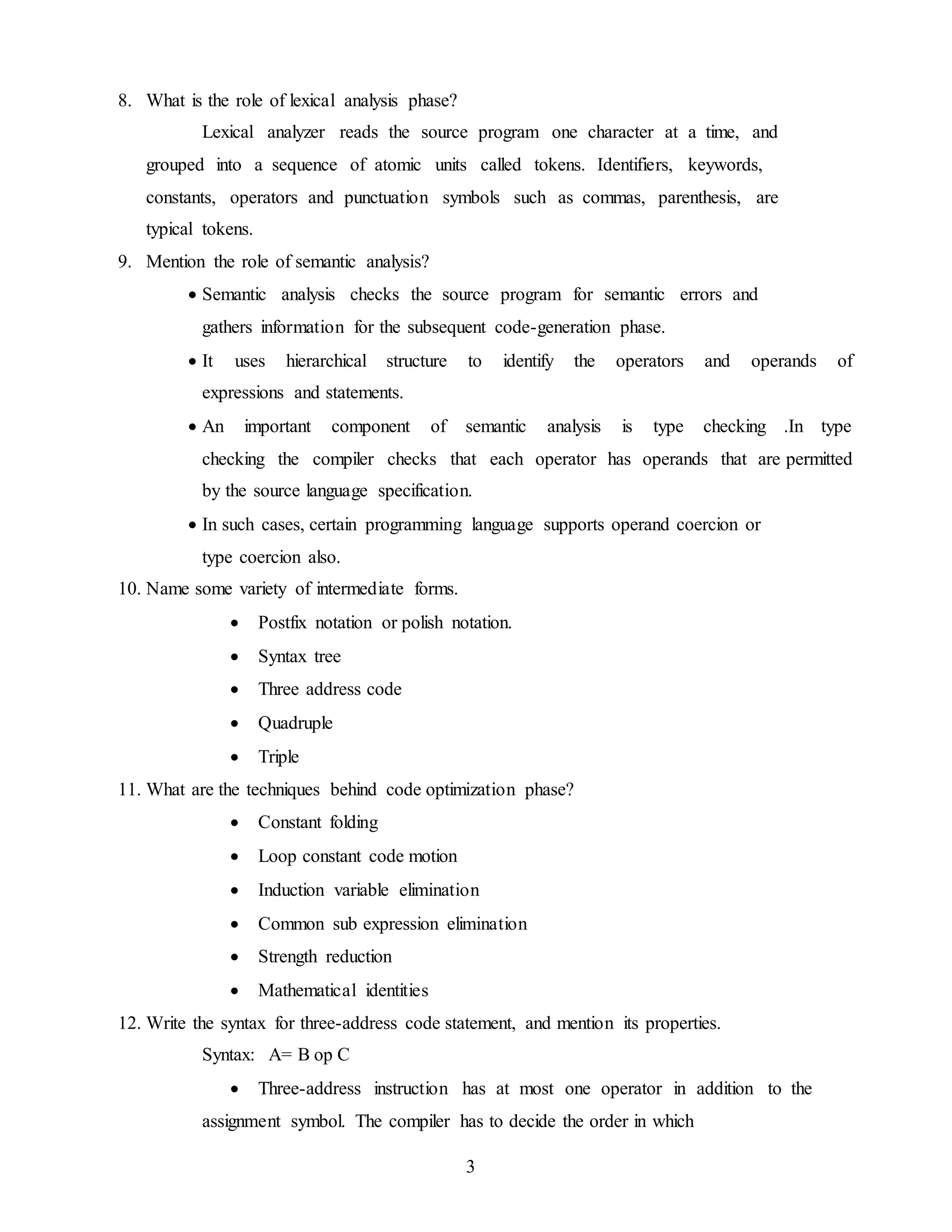 3
8. What is the role of lexical analysis phase?
Lexical analyzer reads the source program one character at a time, and
grouped into a sequence of atomic units called tokens. Identifiers, keywords,
constants, operators and punctuation symbols such as commas, parenthesis, are
typical tokens.
9. Mention the role of semantic analysis?
 Semantic analysis checks the source program for semantic errors and
gathers information for the subsequent code-generation phase.
 It uses hierarchical structure to identify the operators and operands of
expressions and statements.
 An important component of semantic analysis is type checking .In type
checking the compiler checks that each operator has operands that are permitted
by the source language specification.
 In such cases, certain programming language supports operand coercion or
type coercion also.
10. Name some variety of intermediate forms.
 Postfix notation or polish notation.
 Syntax tree
 Three address code
 Quadruple
 Triple
11. What are the techniques behind code optimization phase?
 Constant folding
 Loop constant code motion
 Induction variable elimination
 Common sub expression elimination
 Strength reduction
 Mathematical identities
12. Write the syntax for three-address code statement, and mention its properties.
Syntax: A= B op C
 Three-address instruction has at most one operator in addition to the
assignment symbol. The compiler has to decide the order in which
 