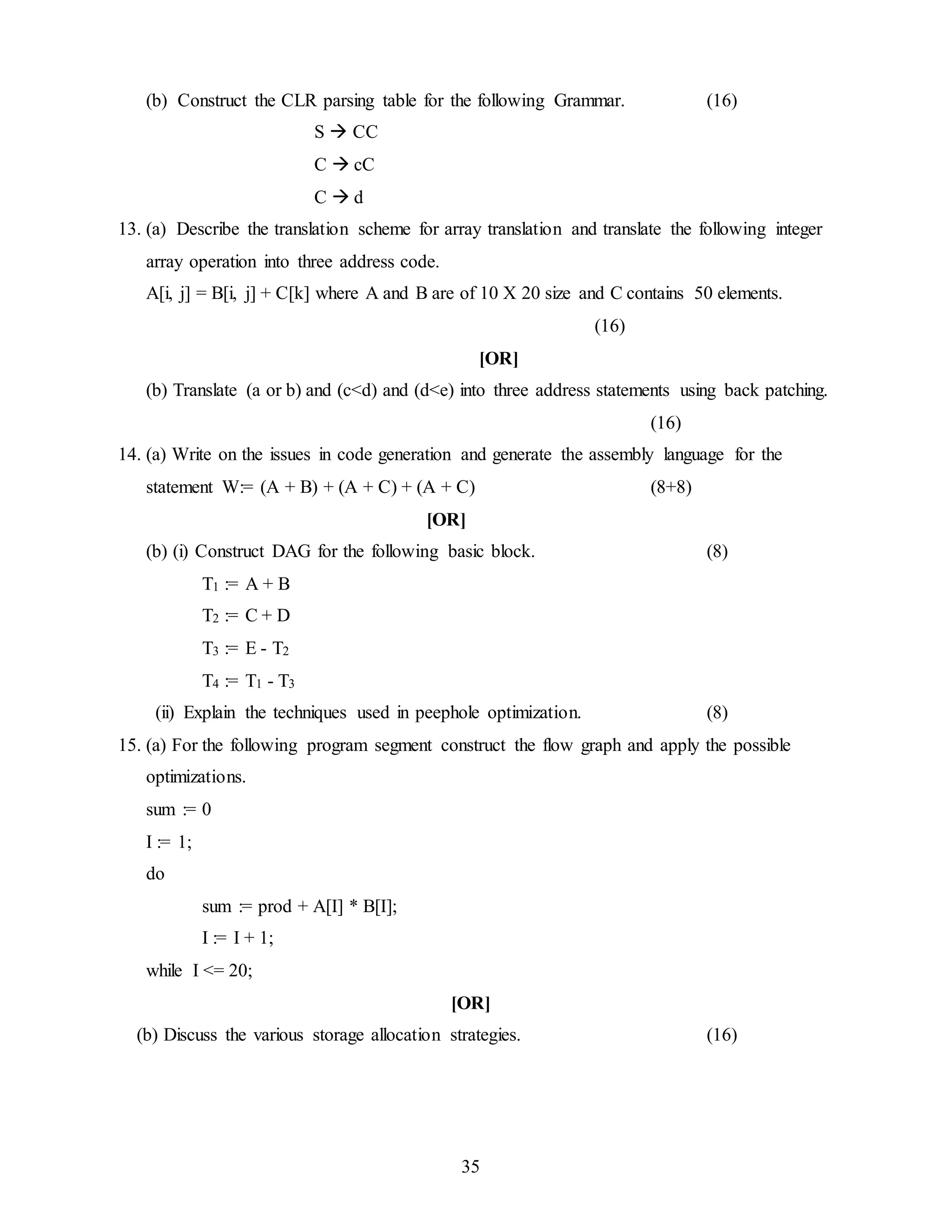 35
(b) Construct the CLR parsing table for the following Grammar. (16)
S  CC
C  cC
C  d
13. (a) Describe the translation scheme for array translation and translate the following integer
array operation into three address code.
A[i, j] = B[i, j] + C[k] where A and B are of 10 X 20 size and C contains 50 elements.
(16)
[OR]
(b) Translate (a or b) and (c<d) and (d<e) into three address statements using back patching.
(16)
14. (a) Write on the issues in code generation and generate the assembly language for the
statement W:= (A + B) + (A + C) + (A + C) (8+8)
[OR]
(b) (i) Construct DAG for the following basic block. (8)
T1 := A + B
T2 := C + D
T3 := E - T2
T4 := T1 - T3
(ii) Explain the techniques used in peephole optimization. (8)
15. (a) For the following program segment construct the flow graph and apply the possible
optimizations.
sum := 0
I := 1;
do
sum := prod + A[I] * B[I];
I := I + 1;
while I <= 20;
[OR]
(b) Discuss the various storage allocation strategies. (16)
 