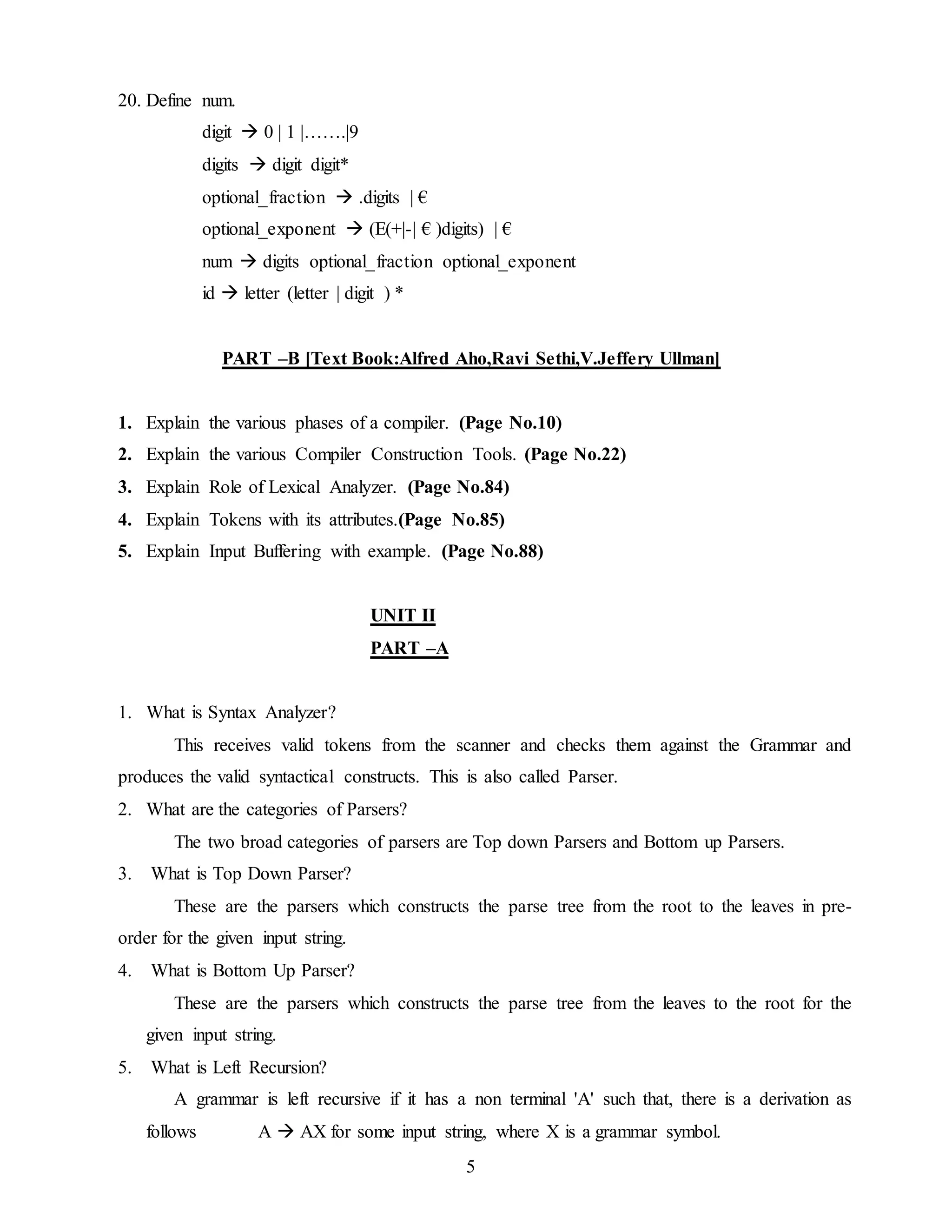 5
20. Define num.
digit  0 | 1 |…….|9
digits  digit digit*
optional_fraction  .digits | €
optional_exponent  (E(+|-| € )digits) | €
num  digits optional_fraction optional_exponent
id  letter (letter | digit ) *
PART –B [Text Book:Alfred Aho,Ravi Sethi,V.Jeffery Ullman]
1. Explain the various phases of a compiler. (Page No.10)
2. Explain the various Compiler Construction Tools. (Page No.22)
3. Explain Role of Lexical Analyzer. (Page No.84)
4. Explain Tokens with its attributes.(Page No.85)
5. Explain Input Buffering with example. (Page No.88)
UNIT II
PART –A
1. What is Syntax Analyzer?
This receives valid tokens from the scanner and checks them against the Grammar and
produces the valid syntactical constructs. This is also called Parser.
2. What are the categories of Parsers?
The two broad categories of parsers are Top down Parsers and Bottom up Parsers.
3. What is Top Down Parser?
These are the parsers which constructs the parse tree from the root to the leaves in pre-
order for the given input string.
4. What is Bottom Up Parser?
These are the parsers which constructs the parse tree from the leaves to the root for the
given input string.
5. What is Left Recursion?
A grammar is left recursive if it has a non terminal 'A' such that, there is a derivation as
follows A  AX for some input string, where X is a grammar symbol.
 