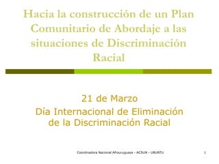 Hacia la construcción de un Plan
 Comunitario de Abordaje a las
 situaciones de Discriminación
             Racial


            21 de Marzo
  Día Internacional de Eliminación
     de la Discriminación Racial


          Coordinadora Nacional Afrouruguaya - ACSUN - UBUNTU   1
 