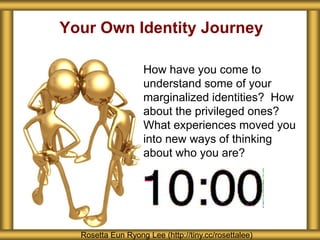Your Own Identity Journey
How have you come to
understand some of your
marginalized identities? How
about the privileged ones?
What experiences moved you
into new ways of thinking
about who you are?
Rosetta Eun Ryong Lee (http://tiny.cc/rosettalee)
 