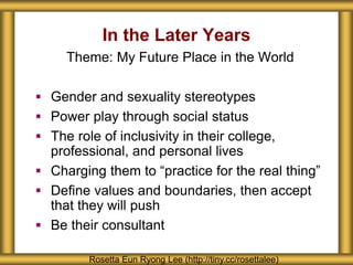 In the Later Years
Rosetta Eun Ryong Lee (http://tiny.cc/rosettalee)
Theme: My Future Place in the World
 Gender and sexuality stereotypes
 Power play through social status
 The role of inclusivity in their college,
professional, and personal lives
 Charging them to “practice for the real thing”
 Define values and boundaries, then accept
that they will push
 Be their consultant
 