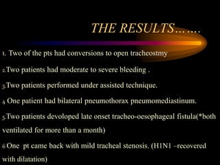 THE RESULTS…….
1. Two of the pts had conversions to open tracheostmy
2.Two patients had moderate to severe bleeding .
3.Two patients performed under assisted technique.
4 One patient had bilateral pneumothorax pneumomediastinum.
5.Two patients devoloped late onset tracheo-oesophageal fistula(*both
ventilated for more than a month)
6 One pt came back with mild tracheal stenosis. (H1N1 –recovered
with dilatation)
 