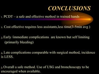 CONCLUSIONS
1. PCDT – a safe and effective method in trained hands
2. Cost effective requires less assistants,less time(3-5min avg )
3. Early /immediate complications are known but self limiting
(primarily bleeding)
4. Late complications comparable with surgical method, incidence
is LESS.
5. Overall a safe method. Use of USG and bronchoscopy to be
encouraged when available.
 