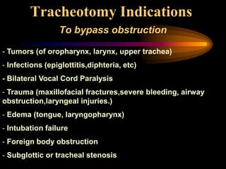 Tracheotomy Indications
To bypass obstruction
- Tumors (of oropharynx, larynx, upper trachea)
- Infections (epiglottitis,diphteria, etc)
- Bilateral Vocal Cord Paralysis
- Trauma (maxillofacial fractures,severe bleeding, airway
obstruction,laryngeal injuries.)
- Edema (tongue, laryngopharynx)
- Intubation failure
- Foreign body obstruction
- Subglottic or tracheal stenosis
 