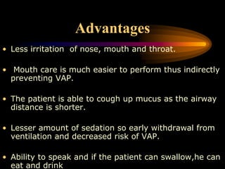 Advantages
• Less irritation of nose, mouth and throat.
• Mouth care is much easier to perform thus indirectly
preventing VAP.
• The patient is able to cough up mucus as the airway
distance is shorter.
• Lesser amount of sedation so early withdrawal from
ventilation and decreased risk of VAP.
• Ability to speak and if the patient can swallow,he can
eat and drink
 
