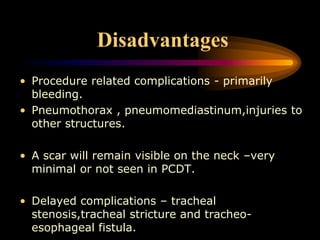 Disadvantages
• Procedure related complications - primarily
bleeding.
• Pneumothorax , pneumomediastinum,injuries to
other structures.
• A scar will remain visible on the neck –very
minimal or not seen in PCDT.
• Delayed complications – tracheal
stenosis,tracheal stricture and tracheo-
esophageal fistula.
 