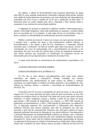 Em adultos, a adição de broncodilatador beta-2-agonista adrenérgico de longa
ação (B2LA) como segundo medicamento controlador (segunda linha) produz melhora
mais rápida da função pulmonar em pacientes com asma moderada não adequadamente
controlada com doses baixas a médias de CI do que a duplicação da dose deste. O
formoterol pode ser usado também para alívio, respeitada a dose máxima diária e
assegurado o uso contínuo de corticoterapia inalatória.
A adaptação do paciente ao dispositivo inalatório também é determinante para a
adesão e efetividade terapêutica. Após cada modificação no esquema, o controle obtido
deve ser reavaliado em 4 a 6 semanas. A cada etapa, devem ser reavaliados o tipo, as
doses, a eficácia e a tolerabilidade dos medicamentos prescritos anteriormente.
Obtido o controle por mais de 3 meses (ou 6 meses, em casos graves), procede-se
à redução lenta e gradual das doses e dos medicamentos (reduzir primeiro os
broncodilatadores e por último a dose do CI), mantendo-se o tratamento mínimo
necessário para o controle(2). Na falta de controle após todos estes passos, devem ser
considerados um curso de corticoterapia oral e encaminhamento do paciente a um
especialista. Os casos com falta de controle após 6 meses de terapêutica otimizada ou
com efeitos adversos que necessitem de modificação do tratamento devem ser
direcionados para serviço especializado no tratamento de asma(23-26).
A seguir serão descritas as características dos medicamentos controladores e de
alívio.
A) MEDICAMENTOS CONTROLADORES
CORTICOSTEROIDES INALATÓRIOS (CI)
Os CIs são os mais eficazes anti-inflamatórios para tratar asma crônica
sintomática em adultos e crianças(27). Estudos avaliando sua eficácia
comparativamente com antileucotrienos na asma crônica em adultos e crianças,
mostraram sua superioridade na melhora da função pulmonar e da qualidade de vida,
redução de sintomas diurnos e noturnos e necessidade de broncodilatadores de
alívio(28, 29).
O benefício dos CIs na asma é considerado um efeito de classe. A curva de dose-
resposta dos CI na asma apresenta um platô acima do qual incrementos na dose não
resultam em melhora clínica ou funcional. Este platô não ocorre para efeitos adversos
sistêmicos. O índice terapêutico começa a declinar a partir de um limiar de doses
equivalentes a 400 mcg/dia de budesonida, em crianças, e a 800-1.000 mcg/dia de
budesonida ou beclometasona e a 500 a 1.000 mcg/dia de fluticasona, em adultos(30-
32). A deposição pulmonar dos corticosteroides é influenciada pelo dispositivo
inalatório utilizado, pela técnica inalatória, pelo tipo de propelente (no caso dos
aerossóis) e pelo tipo de corticosteroide. Pacientes com asma grave podem ter menor
deposição pulmonar decorrente de obstrução de vias aéreas inferiores. Essa deposição é
o principal determinante da biodisponibilidade sistêmica do fármaco, pois a absorção
diretamente a partir do tecido pulmonar não sofre metabolismo hepático de primeira
passagem(33). Assim sendo, não há evidência demonstrando superioridade de eficácia
ou segurança da fluticasona em relação à beclometasona ou budesonida. Maior potência
relativa não é sinônimo de maior eficácia clínica, havendo evidências de bom nível de
 