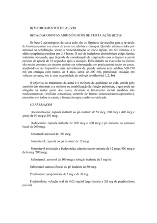 B) MEDICAMENTOS DE ALÍVIO
BETA-2-AGONISTAS ADRENÉRGICOS DE CURTA AÇÃO (B2CA)
Os beta-2 adrenérgicos de curta ação são os fármacos de escolha para a reversão
de broncoespasmo em crises de asma em adultos e crianças. Quando administrados por
aerossol ou nebulização, levam à broncodilatação de início rápido, em 1-5 minutos, e o
efeito terapêutico perdura por 2-6 horas. O uso de inaladores dosimétricos exige técnica
inalatória adequada, que depende de coordenação da respiração com o disparo e prevê
período de apneia de 10 segundos após a inalação. Dificuldades na execução da técnica
são muito comuns; no entanto podem ser sobrepujadas em praticamente todos os casos,
acoplando-se ao dispositivo uma aerocâmara de grande volume (em adultos 500-750
ml; em crianças com menos de 4 anos, cerca de 200 ml), permitindo inalação em
volume corrente, isto é, sem necessidade de esforço ventilatório(1, 2, 46).
O objetivo do tratamento da asma é a melhora da qualidade de vida, obtida pelo
controle dos sintomas e a melhora ou estabilização da função pulmonar, o que pode ser
atingido na maior parte dos casos, devendo o tratamento incluir medidas não
medicamentosas (medidas educativas, controle de fatores desencadeantes/agravantes),
prescritas em todos os casos, e farmacoterapia, conforme indicado.
8.3 FÁRMACOS
Beclometasona: cápsula inalante ou pó inalante de 50 mcg, 200 mcg e 400 mcg e
spray de 50 mcg e 250 mcg.
Budesonida: cápsula inalante de 200 mcg e 400 mcg e pó inalante ou aerossol
bucal de 200 mcg.
Fenoterol: aerossol de 100 mcg.
Formoterol: cápsula ou pó inalante de 12 mcg.
Formoterol associado a budesonida: cápsula ou pó inalante de 12 mcg /400 mcg e
de 6 mcg /200 mcg.
Salbutamol: aerossol de 100 mcg e solução inalante de 5 mg/ml.
Salmeterol: aerossol bucal ou pó inalante de 50 mcg.
Prednisona: comprimidos de 5 mg e de 20 mg.
Prednisolona: solução oral de 4,02 mg/ml (equivalente a 3,0 mg de prednisolona
por ml).
 