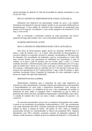 mesma posologia do adultos(1,2). Não há necessidade de redução escalonada se o uso
for por até 7 dias.
BETA-2-AGONISTAS ADRENÉRGICOS DE LONGA AÇÃO (B2LA)
Salmeterol está disponível em apresentação isolada em spray e pó inalante.
Formoterol está disponível como pó inalante isolado ou em associação (budesonida ou
beclometasona). A dose padrão de salmeterol para tratamento de manutenção para
adultos é de 50 mcg por via inalatória, 2 vezes ao dia, enquanto a do formoterol é 12-24
mcg, 2 vezes ao dia.
Não se recomenda o tratamento contínuo da asma persistente com beta-2-
agonistas de longa ação isolados, isto é, sem corticoterapia inalatória associada.
B) MEDICAMENTOS DE ALÍVIO
BETA-2-AGONISTAS ADRENÉRGICOS DE CURTA AÇÃO (B2CA)
Para alívio de broncoespasmo agudo, devem ser utilizados 100-200 mcg (1-2
jatos), a cada 20 minutos, em 1 ou 2 doses. Para prevenção de broncoespasmo no
exercício (adultos) ou exposição inevitável a alérgeno, recomendam-se 200 mcg antes
da exposição. Em exacerbações de moderadas a graves, recomendam-se 4 jatos (400
mcg; aerossol dosado com aerocâmara) de salbutamol (ou equivalente) a cada 10
minutos, ou 8 jatos a cada 20 minutos, por até 4 horas; após, a cada 1 a 4 horas
conforme necessário. Alternativamente, pode ser realizada nebulização com 2,5-5 mg a
cada 20 minutos por 3 doses ou 2,5-10 mg a cada uma a 4 horas, conforme evolução.
Em crianças, a nebulização pode ser realizada com 22, 5-30 mcg (até 9 jatos por dose,
aerossol com aerocâmara) ou 0,15 mg/kg (máximo 5 mg) a cada 20 minutos e, após,
conforme reavaliação clínica. Esquemas de tratamento de crises moderadas a graves
devem ser usados sob supervisão médica(46).
DISPOSITIVOS INALATÓRIOS
Medicamentos inalatórios para o tratamento da asma estão disponíveis no
mercado em várias apresentações, incluindo soluções para nebulização (corticosteroides
e broncodilatadores de curta ação) e dispositivos dosimétricos. Estes incluem os
aerossóis pressurizados e os inaladores de pó seco e são considerados de escolha no
tratamento da asma, dadas as vantagens sobre a nebulização no que se refere ao
potencial para efeitos adversos, facilidade de higienização e portabilidade, entre outros.
A escolha do inalador deve levar em conta a idade, a adaptação do paciente e os
custos(33).
Os aerossóis pressurizados (sprays) são os inaladores dosimetrados mais usados.
Contêm na sua formulação um propelente, tradicionalmente o CFC, que recentemente
vem sendo substituído pelo HFA, conforme resoluções do Protocolo de Montreal para
redução de danos à camada de ozônio. Até janeiro de 2011, todos os inaladores
pressurizados deverão ser comercializados no Brasil com propelente HFA. Algumas
formulações com HFA (solução) ocasionam aumento da deposição pulmonar do
fármaco, sendo necessária a redução de dose na mudança de dispositivo. A utilização de
 