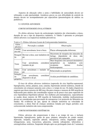 Aspectos de educação sobre a asma e habilidades de autocuidado devem ser
reforçados a cada oportunidade. Asmáticos graves ou com dificuldade de controle da
doença devem ter acompanhamento por especialista (pneumologista de adultos ou
pediátrico).
9.1 EFEITOS ADVERSOS
CORTICOSTEROIDES INALATÓRIOS
Os efeitos adversos locais da corticoterapia inalatória são relacionados a doses,
duração do uso e tipo de dispositivo inalatório. A Tabela 5 apresenta os principais
efeitos adversos e as respectivas medidas preventivas.
TABELA 5 - Efeitos Adversos Locais de Corticosteroides Inalatórios
Efeito
adverso
Prevenção e cuidado Observações
Candidí
ase oral
Usar aerocâmara; lavar a boca. Placas esbranquiçadas dolorosas.
Rouquid
ão
Revisar a dose, usar inaladores de
pó.
Decorrente de miopatia dos músculos da
laringe; dependente de dose; não
prevenível por espaçador.
Tosse
Usar aerocâmara; considerar
inalador de pó.
Mais frequente com aerossol dosimétrico
(propelente) ou inaladores com
excipiente lactose. Avaliar
broncoespasmo.
Efeito
freon
Usar aerocâmara e inalador de
pó.
Relacionado ao propelente.
Irritação
na
garganta
Usar aerocâmara; considerar
dispositivo de pó.
Avaliar possibilidade de candidíase.
O risco de efeitos adversos sistêmicos (supressão do eixo hipófise-suprarrenal,
hiperglicemia, estrias, púrpura, acne, catarata, hipertensão arterial sistêmica, retardo de
crescimento em crianças) aumenta com a dose e o tempo de uso. Os dados disponíveis
sugerem que doses menores de 400 mcg /dia para crianças e menores de 800 mcg/dia de
budesonida para adultos são consideradas seguras ou de pouco risco para supressão do
eixo hipotalâmico-hipofisário-adrenal. Em mulheres pós-menopáusicas, especialmente
se usadas doses maiores de 800 mcg/dia de budesonida, medidas medicamentosas
devem ser consideradas para prevenção de osteoporose (ver protocolo do Ministério da
Saúde). Há evidências de que, apesar de redução transitória na velocidade de
crescimento, a altura final de crianças asmáticas tratadas por longos períodos com
corticosteroide inalatório não resta comprometida.
CORTICOSTEROIDES SISTÊMICOS
Efeitos adversos são proporcionais à dose e ao tempo de uso, e incluem
hipertensão, hiperglicemia, ganho de peso, púrpura, alterações do estado mental,
depressão, miopatia, supressão adrenal, osteoporose, estrias, fragilidade capilar,
telangectasias, acne, leucocitose, glaucoma, catarata subcapsular, tuberculose e
estrongiloidíase sistêmica. Suspensão abrupta após uso prolongado (mais de 3 semanas)
 