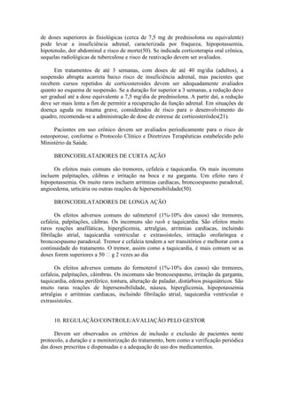 de doses superiores às fisiológicas (cerca de 7,5 mg de prednisolona ou equivalente)
pode levar a insuficiência adrenal, caracterizada por fraqueza, hipopotassemia,
hipotensão, dor abdominal e risco de morte(50). Se indicada corticoterapia oral crônica,
sequelas radiológicas de tuberculose e risco de reativação devem ser avaliados.
Em tratamentos de até 3 semanas, com doses de até 40 mg/dia (adultos), a
suspensão abrupta acarreta baixo risco de insuficiência adrenal, mas pacientes que
recebem cursos repetidos de corticosteroides devem ser adequadamente avaliados
quanto ao esquema de suspensão. Se a duração for superior a 3 semanas, a redução deve
ser gradual até a dose equivalente a 7,5 mg/dia de prednisolona. A partir daí, a redução
deve ser mais lenta a fim de permitir a recuperação da função adrenal. Em situações de
doença aguda ou trauma grave, considerados de risco para o desenvolvimento do
quadro, recomenda-se a administração de dose de estresse de corticosteróides(21).
Pacientes em uso crônico devem ser avaliados periodicamente para o risco de
osteoporose, conforme o Protocolo Clínico e Diretrizes Terapêuticas estabelecido pelo
Ministério da Saúde.
BRONCODILATADORES DE CURTA AÇÃO
Os efeitos mais comuns são tremores, cefaleia e taquicardia. Os mais incomuns
incluem palpitações, cãibras e irritação na boca e na garganta. Um efeito raro é
hipopotassemia. Os muito raros incluem arritmias cardíacas, broncoespasmo paradoxal,
angioedema, urticária ou outras reações de hipersensibilidade(50).
BRONCODILATADORES DE LONGA AÇÃO
Os efeitos adversos comuns do salmeterol (1%-10% dos casos) são tremores,
cefaleia, palpitações, cãibras. Os incomuns são rash e taquicardia. São efeitos muito
raros reações anafiláticas, hiperglicemia, artralgias, arritmias cardíacas, incluindo
fibrilação atrial, taquicardia ventricular e extrassístoles, irritação orofaríngea e
broncoespasmo paradoxal. Tremor e cefaleia tendem a ser transitórios e melhorar com a
continuidade do tratamento. O tremor, assim como a taquicardia, é mais comum se as
doses forem superiores a 50 g 2 vezes ao dia.
Os efeitos adversos comuns do formoterol (1%-10% dos casos) são tremores,
cefaleia, palpitações, cãimbras. Os incomuns são broncoespasmo, irritação da garganta,
taquicardia, edema periférico, tontura, alteração de paladar, distúrbios psiquiátricos. São
muito raras reações de hipersensibilidade, náusea, hiperglicemia, hipopotassemia
artralgias e arritmias cardíacas, incluindo fibrilação atrial, taquicardia ventricular e
extrassístoles.
10. REGULAÇÃO/CONTROLE/AVALIAÇÃO PELO GESTOR
Devem ser observados os critérios de inclusão e exclusão de pacientes neste
protocolo, a duração e a monitorização do tratamento, bem como a verificação periódica
das doses prescritas e dispensadas e a adequação de uso dos medicamentos.
 