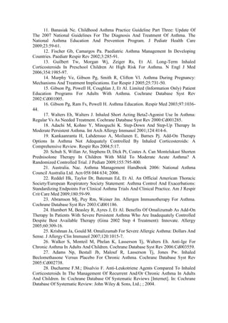 11. Banasiak Nc. Childhood Asthma Practice Guideline Part Three: Update Of
The 2007 National Guidelines For The Diagnosis And Treatment Of Asthma. The
National Asthma Education And Prevention Program. J Pediatr Health Care
2009;23:59-61.
12. Fischer Gb, Camargos Pa. Paediatric Asthma Management In Developing
Countries. Paediatr Respir Rev 2002;3:285-91.
13. Guilbert Tw, Morgan Wj, Zeiger Rs, Et Al. Long-Term Inhaled
Corticosteroids In Preschool Children At High Risk For Asthma. N Engl J Med
2006;354:1985-97.
14. Murphy Ve, Gibson Pg, Smith R, Clifton Vl. Asthma During Pregnancy:
Mechanisms And Treatment Implications. Eur Respir J 2005;25:731-50.
15. Gibson Pg, Powell H, Coughlan J, Et Al. Limited (Information Only) Patient
Education Programs For Adults With Asthma. Cochrane Database Syst Rev
2002:Cd001005.
16. Gibson Pg, Ram Fs, Powell H. Asthma Education. Respir Med 2003;97:1036-
44.
17. Walters Eh, Walters J. Inhaled Short Acting Beta2-Agonist Use In Asthma:
Regular Vs As Needed Treatment. Cochrane Database Syst Rev 2000:Cd001285.
18. Adachi M, Kohno Y, Minoguchi K. Step-Down And Step-Up Therapy In
Moderate Persistent Asthma. Int Arch Allergy Immunol 2001;124:414-6.
19. Kankaanranta H, Lahdensuo A, Moilanen E, Barnes Pj. Add-On Therapy
Options In Asthma Not Adequately Controlled By Inhaled Corticosteroids: A
Comprehensive Review. Respir Res 2004;5:17.
20. Schuh S, Willan Ar, Stephens D, Dick Pt, Coates A. Can Montelukast Shorten
Prednisolone Therapy In Children With Mild To Moderate Acute Asthma? A
Randomized Controlled Trial. J Pediatr 2009;155:795-800.
21. Australia. Nac. Asthma Management Handbook 2006: National Asthma
Council Australia Ltd. Acn 058 044 634; 2006.
22. Reddel Hk, Taylor Dr, Bateman Ed, Et Al. An Official American Thoracic
Society/European Respiratory Society Statement: Asthma Control And Exacerbations:
Standardizing Endpoints For Clinical Asthma Trials And Clinical Practice. Am J Respir
Crit Care Med 2009;180:59-99.
23. Abramson Mj, Puy Rm, Weiner Jm. Allergen Immunotherapy For Asthma.
Cochrane Database Syst Rev 2003:Cd001186.
24. Humbert M, Beasley R, Ayres J, Et Al. Benefits Of Omalizumab As Add-On
Therapy In Patients With Severe Persistent Asthma Who Are Inadequately Controlled
Despite Best Available Therapy (Gina 2002 Step 4 Treatment): Innovate. Allergy
2005;60:309-16.
25. Krishnan Ja, Gould M. Omalizumab For Severe Allergic Asthma: Dollars And
Sense. J Allergy Clin Immunol 2007;120:1015-7.
26. Walker S, Monteil M, Phelan K, Lasserson Tj, Walters Eh. Anti-Ige For
Chronic Asthma In Adults And Children. Cochrane Database Syst Rev 2006:Cd003559.
27. Adams Np, Bestall Jb, Malouf R, Lasserson Tj, Jones Pw. Inhaled
Beclomethasone Versus Placebo For Chronic Asthma. Cochrane Database Syst Rev
2005:Cd002738.
28. Ducharme F.M.; Disalvio F. Anti-Leukotriene Agents Compared To Inhaled
Corticosteroids In The Management Of Recurrent And/Or Chronic Asthma In Adults
And Children. In: Cochrane Database Of Systematic Reviews [Internet]. In: Cochrane
Database Of Systematic Review: John Wiley & Sons, Ltd.; ; 2004.
 