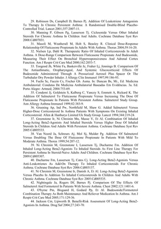 29. Robinson Ds, Campbell D, Barnes Pj. Addition Of Leukotriene Antagonists
To Therapy In Chronic Persistent Asthma: A Randomised Double-Blind Placebo-
Controlled Trial. Lancet 2001;357:2007-11.
30. Manning P, Gibson Pg, Lasserson Tj. Ciclesonide Versus Other Inhaled
Steroids For Chronic Asthma In Children And Adults. Cochrane Database Syst Rev
2008:Cd007031.
31. Masoli M, Weatherall M, Holt S, Beasley R. Clinical Dose-Response
Relationship Of Fluticasone Propionate In Adults With Asthma. Thorax 2004;59:16-20.
32. Nielsen Lp, Dahl R. Therapeutic Ratio Of Inhaled Corticosteroids In Adult
Asthma. A Dose-Range Comparison Between Fluticasone Propionate And Budesonide,
Measuring Their Effect On Bronchial Hyperresponsiveness And Adrenal Cortex
Function. Am J Respir Crit Care Med 2000;162:2053-7.
33. Toogood Jh, White Fa, Baskerville Jc, Fraher Lj, Jennings B. Comparison Of
The Antiasthmatic, Oropharyngeal, And Systemic Glucocorticoid Effects Of
Budesonide Administered Through A Pressurized Aerosol Plus Spacer Or The
Turbuhaler Dry Powder Inhaler. J Allergy Clin Immunol 1997;99:186-93.
34. Fuchs Sc, Faccin Cs, Fischer Gb. Asma. In: Duncan Bs, Mi., Ed. Medicina
Ambulatorial: Condutas De Medicina Ambulatorial Baseadas Em Evidências. 3a. Ed.
Porto Alegre: Artmed; 2004:753-69.
35. Condemi Jj, Goldstein S, Kalberg C, Yancey S, Emmett A, Rickard K. The
Addition Of Salmeterol To Fluticasone Propionate Versus Increasing The Dose Of
Fluticasone Propionate In Patients With Persistent Asthma. Salmeterol Study Group.
Ann Allergy Asthma Immunol 1999;82:383-9.
36. Greening Ap, Ind Pw, Northfield M, Shaw G. Added Salmeterol Versus
Higher-Dose Corticosteroid In Asthma Patients With Symptoms On Existing Inhaled
Corticosteroid. Allen & Hanburys Limited Uk Study Group. Lancet 1994;344:219-24.
37. Greenstone Ir, Ni Chroinin Mn, Masse V, Et Al. Combination Of Inhaled
Long-Acting Beta2-Agonists And Inhaled Steroids Versus Higher Dose Of Inhaled
Steroids In Children And Adults With Persistent Asthma. Cochrane Database Syst Rev
2005:Cd005533.
38. Van Noord Ja, Schreurs Aj, Mol Sj, Mulder Pg. Addition Of Salmeterol
Versus Doubling The Dose Of Fluticasone Propionate In Patients With Mild To
Moderate Asthma. Thorax 1999;54:207-12.
39. Ni Chroinin M, Greenstone I, Lasserson Tj, Ducharme Fm. Addition Of
Inhaled Long-Acting Beta2-Agonists To Inhaled Steroids As First Line Therapy For
Persistent Asthma In Steroid-Naive Adults And Children. Cochrane Database Syst Rev
2009:Cd005307.
40. Ducharme Fm, Lasserson Tj, Cates Cj. Long-Acting Beta2-Agonists Versus
Anti-Leukotrienes As Add-On Therapy To Inhaled Corticosteroids For Chronic
Asthma. Cochrane Database Syst Rev 2006:Cd003137.
41. Ni Chroinin M, Greenstone Ir, Danish A, Et Al. Long-Acting Beta2-Agonists
Versus Placebo In Addition To Inhaled Corticosteroids In Children And Adults With
Chronic Asthma. Cochrane Database Syst Rev 2005:Cd005535.
42. Nightingale Ja, Rogers Df, Barnes Pj. Comparison Of The Effects Of
Salmeterol And Formoterol In Patients With Severe Asthma. Chest 2002;121:1401-6.
43. O'byrne Pm, Bisgaard H, Godard Pp, Et Al. Budesonide/Formoterol
Combination Therapy As Both Maintenance And Reliever Medication In Asthma. Am J
Respir Crit Care Med 2005;171:129-36.
44. Jackson Cm, Lipworth B. Benefit-Risk Assessment Of Long-Acting Beta2-
Agonists In Asthma. Drug Saf 2004;27:243-70.
 