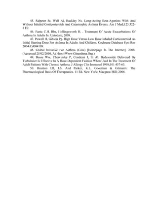 45. Salpeter Sr, Wall Aj, Buckley Ns. Long-Acting Beta-Agonists With And
Without Inhaled Corticosteroids And Catastrophic Asthma Events. Am J Med;123:322-
8 E2.
46. Fanta C.H. Bbs, Hollingsworth H. . Treatment Of Acute Exacerbations Of
Asthma In Adults In: Uptodate; 2009.
47. Powell H, Gibson Pg. High Dose Versus Low Dose Inhaled Corticosteroid As
Initial Starting Dose For Asthma In Adults And Children. Cochrane Database Syst Rev
2004:Cd004109.
48. Global Initiative For Asthma (Gina) [Homepage In The Internet]. 2008.
(Accessed 25/02/2010, At Http://Www.Ginasthma.Org.)
49. Busse Ww, Chervinsky P, Condemi J, Et Al. Budesonide Delivered By
Turbuhaler Is Effective In A Dose-Dependent Fashion When Used In The Treatment Of
Adult Patients With Chronic Asthma. J Allergy Clin Immunol 1998;101:457-63.
50. Brunton Lll, J.S. And Parker, K.L. Goodman & Gilman's: The
Pharmacological Basis Of Therapeutics. 11 Ed. New York: Macgraw Hill; 2006.
 