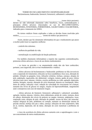 TERMO DE ESCLARECIMENTO E RESPONSABILIDADE
Beclometasona, budesonida, fenoterol, formoterol, salbutamol e salmeterol.
Eu,_____________________________________________(nome do(a) paciente),
declaro ter sido informada claramente sobre benefícios, riscos, contraindicações e
principais efeitos adversos relacionados ao uso de BECLOMETASONA,
BUDESONIDA, FENOTEROL, FORMOTEROL, SALBUTAMOL E SALMETEROL,
indicados para o tratamento da ASMA.
Os termos médicos foram explicados e todas as dúvidas foram resolvidas pelo
médico_________________________ (nome do médico que prescreve).
Assim, declaro que fui claramente informado(a) de que o medicamento que passo
a receber pode trazer as seguintes melhoras:
- controle dos sintomas;
- melhora da qualidade de vida;
- normalização ou estabilização da função pulmonar.
Fui também claramente informado(a) a respeito das seguintes contraindicações,
potenciais efeitos adversos e riscos do uso destes medicamentos:
- os riscos na gravidez e na amamentação ainda não são bem conhecidos;
portanto, caso engravide, devo avisar imediatamente o médico;
- efeitos adversos da beclometasona e budesonida: problemas na fala (reversíveis
com a suspensão do tratamento), infecções na boca (candidíase), boca seca, alteração do
paladar, irritação na garganta, tosse, infecções urinárias, inchaço, cansaço, alergias de
pele, palpitação, taquicardia, dor abdominal, vertigem, tontura, ganho de peso; efeitos
adversos mais raros: náuseas, vômitos, coceira, problemas na visão, agitação, depressão,
insônia, faringite, sinusite, alteração do ciclo menstrual, diarreia ou constipação, febre,
dores de cabeça, infecções virais, redução da velocidade do crescimento em crianças,
aumento dos níveis de glicose no sangue, reações de hipersensibilidade, sangramento
anal e osteoporose (em caso de tratamento longo);
- efeitos adversos do fenoterol, formoterol, salbutamol e salmeterol: ansiedade,
agitação, insônia, náuseas, vômitos, dores abdominais, prisão de ventre, tonturas, dores
de cabeça, diminuição dos níveis de potássio no sangue, tremores, palpitações, tosse,
respiração curta, alergias de pele, alteração do paladar, secura da boca, dor muscular,
reações alérgicas de pele, problemas no coração, aumento ou diminuição intensa da
pressão arterial, inchaço dos pés e mãos, cansaço, infecções do trato respiratório, falta
de ar, insônia, depressão, dor de dente, alteração do ciclo menstrual e problemas de
visão;
o risco da ocorrência de efeitos adversos aumenta com a superdosagem e com o
uso concomitante de outros medicamentos.
 