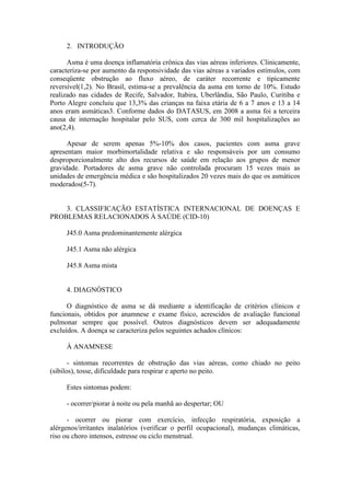 2. INTRODUÇÃO
Asma é uma doença inflamatória crônica das vias aéreas inferiores. Clinicamente,
caracteriza-se por aumento da responsividade das vias aéreas a variados estímulos, com
conseqüente obstrução ao fluxo aéreo, de caráter recorrente e tipicamente
reversível(1,2). No Brasil, estima-se a prevalência da asma em torno de 10%. Estudo
realizado nas cidades de Recife, Salvador, Itabira, Uberlândia, São Paulo, Curitiba e
Porto Alegre concluiu que 13,3% das crianças na faixa etária de 6 a 7 anos e 13 a 14
anos eram asmáticas3. Conforme dados do DATASUS, em 2008 a asma foi a terceira
causa de internação hospitalar pelo SUS, com cerca de 300 mil hospitalizações ao
ano(2,4).
Apesar de serem apenas 5%-10% dos casos, pacientes com asma grave
apresentam maior morbimortalidade relativa e são responsáveis por um consumo
desproporcionalmente alto dos recursos de saúde em relação aos grupos de menor
gravidade. Portadores de asma grave não controlada procuram 15 vezes mais as
unidades de emergência médica e são hospitalizados 20 vezes mais do que os asmáticos
moderados(5-7).
3. CLASSIFICAÇÃO ESTATÍSTICA INTERNACIONAL DE DOENÇAS E
PROBLEMAS RELACIONADOS À SAÚDE (CID-10)
J45.0 Asma predominantemente alérgica
J45.1 Asma não alérgica
J45.8 Asma mista
4. DIAGNÓSTICO
O diagnóstico de asma se dá mediante a identificação de critérios clínicos e
funcionais, obtidos por anamnese e exame físico, acrescidos de avaliação funcional
pulmonar sempre que possível. Outros diagnósticos devem ser adequadamente
excluídos. A doença se caracteriza pelos seguintes achados clínicos:
À ANAMNESE
- sintomas recorrentes de obstrução das vias aéreas, como chiado no peito
(sibilos), tosse, dificuldade para respirar e aperto no peito.
Estes sintomas podem:
- ocorrer/piorar à noite ou pela manhã ao despertar; OU
- ocorrer ou piorar com exercício, infecção respiratória, exposição a
alérgenos/irritantes inalatórios (verificar o perfil ocupacional), mudanças climáticas,
riso ou choro intensos, estresse ou ciclo menstrual.
 