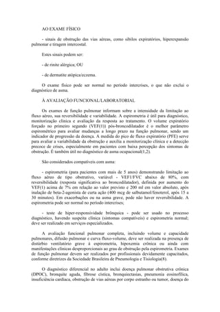 AO EXAME FÍSICO
- sinais de obstrução das vias aéreas, como sibilos expiratórios, hiperexpansão
pulmonar e tiragem intercostal.
Estes sinais podem ser:
- de rinite alérgica; OU
- de dermatite atópica/eczema.
O exame físico pode ser normal no período intercrises, o que não exclui o
diagnóstico de asma.
À AVALIAÇÃO FUNCIONAL/LABORATORIAL
Os exames de função pulmonar informam sobre a intensidade da limitação ao
fluxo aéreo, sua reversibilidade e variabilidade. A espirometria é útil para diagnóstico,
monitorização clínica e avaliação da resposta ao tratamento. O volume expiratório
forçado no primeiro segundo (VEF(1)) pós-broncodilatador é o melhor parâmetro
espirométrico para avaliar mudanças a longo prazo na função pulmonar, sendo um
indicador de progressão da doença. A medida do pico de fluxo expiratório (PFE) serve
para avaliar a variabilidade da obstrução e auxilia a monitorização clínica e a detecção
precoce de crises, especialmente em pacientes com baixa percepção dos sintomas de
obstrução. É também útil no diagnóstico de asma ocupacional(1,2).
São considerados compatíveis com asma:
- espirometria (para pacientes com mais de 5 anos) demonstrando limitação ao
fluxo aéreo de tipo obstrutivo, variável - VEF1/FVC abaixo de 80%, com
reversibilidade (resposta significativa ao broncodilatador), definida por aumento do
VEF(1) acima de 7% em relação ao valor previsto e 200 ml em valor absoluto, após
inalação de beta-2-agonista de curta ação (400 mcg de salbutamol/fenoterol, após 15 a
30 minutos). Em exacerbações ou na asma grave, pode não haver reversibilidade. A
espirometria pode ser normal no período intercrises;
- teste de hiper-responsividade brônquica - pode ser usado no processo
diagnóstico, havendo suspeita clínica (sintomas compatíveis) e espirometria normal;
deve ser realizado em serviços especializados.
A avaliação funcional pulmonar completa, incluindo volume e capacidade
pulmonares, difusão pulmonar e curva fluxo-volume, deve ser realizada na presença de
distúrbio ventilatório grave à espirometria, hipoxemia crônica ou ainda com
manifestações clínicas desproporcionais ao grau de obstrução pela espirometria. Exames
de função pulmonar devem ser realizados por profissionais devidamente capacitados,
conforme diretrizes da Sociedade Brasileira de Pneumologia e Tisiologia(8).
O diagnóstico diferencial no adulto inclui doença pulmonar obstrutiva crônica
(DPOC), bronquite aguda, fibrose cística, bronquiectasias, pneumonia eosinofílica,
insuficiência cardíaca, obstrução de vias aéreas por corpo estranho ou tumor, doença do
 