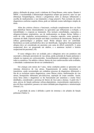 pânico, disfunção de prega vocal e síndrome de Churg-Strauss, entre outras. Quanto à
DPOC, é recomendada a diferenciação diagnóstica sempre que possível, uma vez que
diferenças fisiopatológicas, clínicas e prognósticas entre as doenças influenciam a
escolha de medicamentos e seu tratamento a longo prazo(1). Para exclusão de outros
diagnósticos conforme suspeita clínica, pode ser indicado exame radiológico simples de
tórax.
Além dos critérios clínicos e funcionais, avaliação complementar deve ser feita
para identificar fatores desencadeantes ou agravantes que influenciam a evolução, a
tolerabilidade e a resposta ao tratamento. Eles incluem comorbidades, exposições a
alérgenos/irritantes respiratórios, uso de medicamentos ou drogas ilícitas, hábitos e
estilo de vida, condições socioeconômicas e situações especiais, como gestação e
extremos de idade. Especial atenção será dada à ocorrência de rinossinusite, doença do
refluxo gastroesofágico e polipose nasal. Rinite alérgica deve ser controlada.
Intolerância ao ácido acetilsalicílico deve ser identificada. Aspergilose broncopulmonar
alérgica deve ser considerada em pacientes com asma de difícil controle(9). A asma
ocupacional deve ser pesquisada em adultos, e a anamnese incluirá a história
ocupacional do paciente(1,10).
O status tabágico deve ser avaliado, pois o tabagismo ativo em asmáticos está
associado a obstrução persistente de vias aéreas, perda acelerada de função pulmonar e
redução na resposta aos corticosteroides. Aconselhamento antitabágico será dirigido a
todos os asmáticos. Em adultos e idosos, fatores de risco cardiovascular serão avaliados,
e obesidade e sedentarismo devem ser combatidos(1).
Em crianças com menos de 5 anos, várias condições podem se apresentar com
sintomas obstrutivos de vias aéreas, frequentemente de caráter intermitente e
transitórios, sendo recomendado um cuidadoso processo de diagnóstico diferencial a
fim de se excluírem outros diagnósticos, como fibrose cística, malformações de vias
aéreas, bronquiolite obliterante pós-infecciosa, aspiração de corpo estranho. Assim,
nessa faixa etária o diagnóstico se faz basicamente por anamnese e exame físico
detalhados, considerando a presença de fatores de risco para a doença. A partir dos 5
anos, provas de função pulmonar esforço-dependentes, essencialmente espirometria e
pico de fluxo expiratório, passam a ter maior utilidade para diagnóstico e monitorização
clínica(1,11).
A gravidade da asma é definida a partir de sintomas e de achados de função
pulmonar (Tabela 1).
 