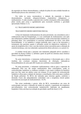 da exposição aos fatores desencadeantes, e adoção de plano de auto-cuidado baseado na
identificação precoce dos sintomas(1,15,16).
Em todos os casos, recomenda-se a redução da exposição a fatores
desencadeantes, incluindo alérgenos/irritantes respiratórios (tabagismo) e
medicamentos. A cada consulta, o paciente deve receber orientações sobre autocuidado,
plano escrito para crises e agendamento para reconsulta conforme a gravidade
apresentada (Tabelas 2 e 3).
8.2. TRATAMENTO MEDICAMENTOSO
TRATAMENTO MEDICAMENTOSO INICIAL
A base do tratamento medicamentoso da asma persistente, em consonância com o
conhecimento atual da fisiopatologia, é o uso continuado de medicamentos com ação
anti-inflamatória, também chamados controladores, sendo corticosteroides inalatórios os
principais deles. Aos controladores se associam medicamentos de alívio, com efeito
broncodilatador. A via inalatória é sempre preferida, para o que se faz necessário o
treinamento dos pacientes quanto à utilização correta de dispositivos inalatórios. O
ajuste da terapêutica deve visar o uso das menores doses necessárias para a obtenção do
controle da doença, com isso reduzindo o potencial de efeitos adversos e os custos(1,2).
A conduta inicial para o paciente sem tratamento adequado prévio considera a
gravidade da doença (Tabela 1), definida a partir do perfil de sintomas atual, histórico
clínico e avaliação funcional.
Na asma intermitente, o tratamento medicamentoso é direcionado para o alívio
imediato dos eventuais sintomas decorrentes de obstrução, indicando-se
broncodilatadores de curta ação (BCA) para uso conforme a necessidade(17).
Na asma persistente, o tratamento medicamentoso volta-se para a supressão da
inflamação. Para isso são usados medicamentos ditos controladores, sendo os
corticosteroides inalatórios os melhores avaliados e com maior evidência de benefício
para esse fim, tanto em adultos como em crianças. O uso regular de corticosteroide
inalatório é eficaz para a redução de sintomas e exacerbações, bem como para a melhora
da função pulmonar. Os BCAs são indicados para sintomas agudos, conforme a
demanda. Casos não adequadamente controlados com a terapêutica inicial podem
necessitar de associação de medicamentos(1, 18,19).
Nas crises moderadas e graves, além de BCA, recomenda-se um curso de
corticoterapia oral para a obtenção do estado de controle e seguimento da terapêutica
anti-inflamatória com corticosteroide inalatório(20). Indicação de atendimento
hospitalar é feita com base na avaliação de gravidade e perfil de risco(1,2,19).
 