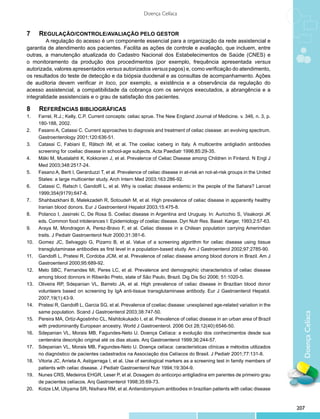 DoençaCelíaca
Doença Celíaca
7	 	 Regulação/controle/avaliação pelo Gestor
A regulação do acesso é um componente essencial para a organização da rede assistencial e
garantia de atendimento aos pacientes. Facilita as ações de controle e avaliação, que incluem, entre
outras, a manutenção atualizada do Cadastro Nacional dos Estabelecimentos de Saúde (CNES) e
o monitoramento da produção dos procedimentos (por exemplo, frequência apresentada versus
autorizada, valores apresentados versus autorizados versus pagos) e, como verificação do atendimento,
os resultados do teste de detecção e da biópsia duodenal e as consultas de acompanhamento. Ações
de auditoria devem verificar in loco, por exemplo, a existência e a observância da regulação do
acesso assistencial, a compatibilidade da cobrança com os serviços executados, a abrangência e a
integralidade assistenciais e o grau de satisfação dos pacientes.
8	 	 Referências bibliográficas
1.	 Farrel, R.J.; Kelly, C.P. Current concepts: celiac sprue. The New England Journal of Medicine. v. 346, n. 3, p.
180-188, 2002.
2.	 Fasano A, Catassi C. Current approaches to diagnosis and treatment of celiac cisease: an evolving spectrum.
Gastroenterology 2001;120:636-51.
3.	 Catassi C, Fabiani E, Rätsch IM, et al. The coeliac iceberg in Italy. A multicentre antigliadin antibodies
screening for coeliac disease in school-age subjects. Acta Paediatr 1996;85:29-35.
4.	 Mäki M, Mustalahti K, Kokkonen J, et al. Prevalence of Celiac Disease among Children in Finland. N Engl J
Med 2003;348:2517-24.
5.	 Fasano A, Berti I, Gerarduzzi T, et al. Prevalence of celiac disease in at-risk an not-at-risk groups in the United
States: a large multicenter study. Arch Intern Med 2003;163:286-92.
6.	 Catassi C, Ratsch I, Gandolfi L, et al. Why is coeliac disease endemic in the people of the Sahara? Lancet
1999;354(9179):647-8.
7.	 Shahbazkhani B, Malekzadeh R, Sotoudeh M, et al. High prevalence of celiac disease in apparently healthy
Iranian blood donors. Eur J Gastroenterol Hepatol 2003;15:475-8.
8.	 Polanco I, Jasinski C, De Rosa S. Coeliac disease in Argentina and Uruguay. In: Auricchio S, Visakorpi JK
eds. Common food intolerances I: Epidemiology of coeliac disease. Dyn Nutr Res. Basel: Karger, 1993;2:57-63.
9.	 Araya M, Mondragon A, Perez-Bravo F, et al. Celiac disease in a Chilean population carrying Amerindian
traits. J Pediatr Gastroenterol Nutr 2000;31:381-6.
10.	 Gomez JC, Selvaggio G, Pizarro B, et al. Value of a screening algorithm for celiac disease using tissue
transglutaminase antibodies as first level in a population-based study. Am J Gastroenterol 2002;97:2785-90. 
11.	 Gandolfi L, Pratesi R, Cordoba JCM, et al. Prevalence of celiac disease among blood donors in Brazil. Am J
Gastroenterol 2000;95:689-92.
12.	 Melo SBC, Fernandes MI, Peres LC, et al. Prevalence and demographic characteristics of celiac disease
among blood donnors in Ribeirão Preto, state of São Paulo, Brazil. Dig Dis Sci 2006; 51:1020-5.
13.	 Oliveira RP, Sdepanian VL, Barreto JA, et al. High prevalence of celiac disease in Brazilian blood donor
volunteers based on screening by IgA anti-tissue transglutaminase antibody. Eur J Gastroenterol Hepatol.
2007;19(1):43-9.
14.	 Pratesi R, Gandolfi L, Garcia SG, et al. Prevalence of coeliac disease: unexplained age-related variation in the
same population. Scand J Gastroenterol 2003;38:747-50.
15.	 Pereira MA, Ortiz-Agostinho CL, Nishitokukado I, et al. Prevalence of celiac disease in an urban area of Brazil
with predominantly European ancestry. World J Gastroenterol. 2006 Oct 28;12(40):6546-50.
16.	 Sdepanian VL, Morais MB, Fagundes-Neto U. Doença Celíaca: a evolução dos conhecimentos desde sua
centenária descrição original até os dias atuais. Arq Gastroenterol 1999;36:244-57.
17.	 Sdepanian VL, Morais MB, Fagundes-Neto U. Doença celíaca: características clínicas e métodos utilizados
no diagnóstico de pacientes cadastrados na Associação dos Celíacos do Brasil. J Pediatr 2001;77:131-8.
18.	 Vitoria JC, Arrieta A, Astigarraga I, et al. Use of serological markers as a screening test in family members of
patients with celiac disease. J Pediatr Gastroenterol Nutr 1994;19:304-9.
19.	 Nunes CRS, Medeiros EHGR, Leser P, et al. Dosagem do anticorpo antigliadina em parentes de primeiro grau
de pacientes celíacos. Arq Gastroenterol 1998;35:69-73.
20.	 Kotze LM, Utiyama SR, Nisihara RM, et al. Antiendomysium antibodies in brazilian patients with celiac disease
207
 