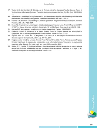 DoençaCelíaca
Doença Celíaca
47.	 Walker-Smith JA, Guandalini S, Schmitz J, et al. Revised criteria for diagnosis of coeliac disease. Report of
Working Group of European Society of Paediatric Gastroenterology and Nutrition. Arch Dis Child 1990;65:909-
11.
48.	 Sdepanian VL, Scaletsky ICA, Fagundes-Neto U, et al. Assessment of gliadin in supposedly gluten-free foods
prepared and purchased by celiac patients. J Pediatr Gastroenterol Nutr 2001;32:65-70.
49.	 Ferreira, C.T.; Seidman, E. Food allergy: a practical update from the gastroenterological viewpoint. Jornal de
Pediatria, v.83, n.1, p 7-20, 2007.
50.	 Beyer, P.L. Terapia clínica nutricional para distúrbios do trato gastrintestinal baixo. IN: MAHAN, L. K.; ESCOTT-
STUMP, S.. Krause alimentos, nutrição & dietoterapia. 10a
ed. São Paulo, Roca, cap.31. p 643-670, 2002.
51.	 Holmes GKT. Non-malignant complications of coeliac disease. Acta Paediatr 1996;85:68-75.
52.	 Catassi C, Fabiani E, Corrao G, et al. Italian Working Group on Coeliac Disease and Non-Hodgkin’s-
Lymphoma. Risk of non-Hodgkin lymphoma in celiac disease. JAMA 2002;287:1413-9.
53.	 Siqueira Neto, J.I.; Costa, A.C.L.V.; Magalhães, F.G.; Silva, G. S.. Neurological manifestations of celiac
disease. Arquivos Neuropsiquiatr, v.62, n.4, p. 969-972, 2004.
54.	 Fragoso Arbelo, Trini; Díaz Lorenzo, Tamara; Pérez Ramos, Elvira; Milán Pavón, Rebeca; Luaces Fragoso,
Ernesto. Importancia de los aspectos psicosociales en la enfermedad celíaca / Importance of psychosocial
aspects in celiac disease. Rev. cuba. med. gen. integr;18(3), mayo-jun. 2002.
55.	 Santos, S.V.; Fagulha, T. Síndrome nefrótica e doença celíaca na infância: perspectiva da criança sobre a
relação que os outros estabelecem com ela. Psicologia, saúde e doenças – ano/vol II, nº 2, pags. 27 41,
Sociedade Portuguesa de Psicologia da Saúde, Lisboa, 2001.
209
 