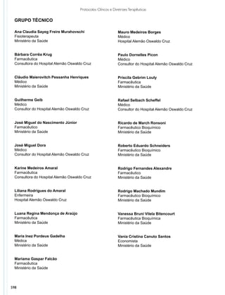 598
Protocolos Clínicos e DiretrizesTerapêuticas
Mauro Medeiros Borges	
Médico
Hospital Alemão Oswaldo Cruz
Paulo Dornelles Picon
Médico
Consultor do Hospital Alemão Oswaldo Cruz
Priscila Gebrim Louly
Farmacêutica
Ministério da Saúde
Rafael Selbach Scheffel	
Médico
Consultor do Hospital Alemão Oswaldo Cruz
Ricardo de March Ronsoni
Farmacêutico Bioquímico
Ministério da Saúde
Roberto Eduardo Schneiders
Farmacêutico Bioquímico
Ministério da Saúde
Rodrigo Fernandes Alexandre
Farmacêutico
Ministério da Saúde
Rodrigo Machado Mundim
Farmacêutico Bioquímico
Ministério da Saúde
Vanessa Bruni Vilela Bitencourt
Farmacêutica Bioquímica
Ministério da Saúde
Vania Cristina Canuto Santos
Economista
Ministério da Saúde
Ana Claudia Sayeg Freire Murahovschi	
Fisioterapeuta	
Ministério da Saúde
Bárbara Corrêa Krug
Farmacêutica
Consultora do Hospital Alemão Oswaldo Cruz
Cláudio Maierovitch Pessanha Henriques	
Médico
Ministério da Saúde
Guilherme Geib
Médico
Consultor do Hospital Alemão Oswaldo Cruz
José Miguel do Nascimento Júnior
Farmacêutico
Ministério da Saúde
José Miguel Dora
Médico
Consultor do Hospital Alemão Oswaldo Cruz
Karine Medeiros Amaral
Farmacêutica
Consultora do Hospital Alemão Oswaldo Cruz
Liliana Rodrigues do Amaral
Enfermeira
Hospital Alemão Oswaldo Cruz
Luana Regina Mendonça de Araújo
Farmacêutica
Ministério da Saúde
Maria Inez Pordeus Gadelha
Médica
Ministério da Saúde
Mariama Gaspar Falcão
Farmacêutica
Ministério da Saúde
GRUPO TÉCNICO
 