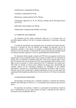 Ciprofloxacino: comprimido de 500 mg.

     Azatioprina: comprimido de 50 mg

     Metotrexato: solução injetável de 50 e 500 mg

     Ciclosporina: cápsula de 10, 25, 50, 100 mg e solução oral de 100 mg/ml (frasco
     com 50 ml).

     Infliximabe: frasco-ampola com 100 mg.

     Adalimumabe: seringas pré-preenchidas com 40 mg.


     9.3 TEMPO DE TRATAMENTO

     No tratamento da fase aguda, usualmente dentro de 2 a 4 semanas deve ser
percebida alguma melhora e em até 16 semanas normalmente é observada a resposta
máxima.

      A terapia de manutenção com azatioprina deve ser mantida por longos períodos.
Discute-se o aumento de risco de linfomas não Hodgkin em pacientes em uso de
azatioprina, contudo o risco parece ser pequeno e compensado pelos benefícios de
manter-se a DC em remissão. A maior parte dos autores concorda que azatioprina pode
ser usada por períodos superiores a 4 anos se apropriadamente monitorizada (9).

       No tratamento da fase aguda, a terapia anti-TNF deve ser suspensa se não houver
resposta após 2 doses (redução de pelo menos 3 pontos no IHB) (26). No tratamento de
fístulas, deve-se suspender o tratamento anti-TNF se não houver resposta após 3 doses
(26). Os pacientes em uso de terapia anti-TNF para manutenção devem utilizá-la até a
falha ou por no máximo 12 meses consecutivos (26). O tratamento com terapia anti-
TNF pode ser mantido se houver clara evidência de doença ativa, determinada por
sintomas clínicos ou por marcadores biológicos de inflamação ou por achados
endoscópicos, devendo ser a continuidade do tratamento reavaliada a cada 12 meses.
Pacientes que tiverem recaída após a parada programada (ou seja, que não tenha sido
causada por falha terapêutica) podem fazer um novo ciclo de até 12 meses de tratamento
(26).

     9.4 BENEFÍCIOS ESPERADOS

      Em pacientes com doença ativa, o desfecho esperado é a remissão dos sintomas,
definida como IHB igual ou inferior a 4, e a manutenção deste estado por pelo menos 6
meses.

     Em pacientes em remissão, o objetivo é a prevenção de recorrências. Espera-se
que os medicamentos em uso sejam capazes de manter a remissão por pelo menos 6
meses para serem considerados efetivos.
 
