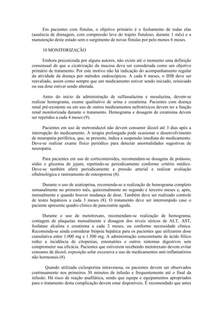 Em pacientes com fístulas, o objetivo primário é o fechamento de todas elas
(ausência de drenagem, com compressão leve do trajeto fistuloso, durante 1 mês) e a
manutenção deste estado sem o surgimento de novas fístulas por pelo menos 6 meses.

     10 MONITORIZAÇÃO

      Embora preconizada por alguns autores, não existe até o momento uma definição
consensual de que a cicatrização da mucosa deva ser considerada como um objetivo
primário de tratamento. Por este motivo não há indicação do acompanhamento regular
da atividade da doença por métodos endoscópicos. A cada 6 meses, o IHB deve ser
reavaliado, assim como sempre que um medicamento estiver sendo iniciado, reiniciado
ou sua dose estiver sendo alterada.

      Antes do início da administração de sulfassalazina e mesalazina, devem-se
realizar hemograma, exame qualitativo de urina e creatinina. Pacientes com doença
renal pré-existente ou em uso de outros medicamentos nefrotóxicos devem ter a função
renal monitorizada durante o tratamento. Hemograma e dosagem de creatinina devem
ser repetidos a cada 4 meses (9).

      Pacientes em uso de metronidazol não devem consumir álcool até 3 dias após a
interrupção do medicamento. A terapia prolongada pode ocasionar o desenvolvimento
de neuropatia periférica, que, se presente, indica a suspensão imediata do medicamento.
Deve-se realizar exame físico periódico para detectar anormalidades sugestivas de
neuropatia.

      Para pacientes em uso de corticosteroides, recomendam-se dosagens de potássio,
sódio e glicemia de jejum, repetindo-se periodicamente conforme critério médico.
Deve-se também aferir periodicamente a pressão arterial e realizar avaliação
oftalmológica e rastreamento de osteoporose (8).

      Durante o uso de azatioprina, recomenda-se a realização de hemograma completo
semanalmente no primeiro mês, quinzenalmente no segundo e terceiro meses e, após,
mensalmente e quando houver mudança de dose. Também deve ser realizado controle
de testes hepáticos a cada 3 meses (8). O tratamento deve ser interrompido caso o
paciente apresente quadro clínico de pancreatite aguda.

      Durante o uso de metotrexato, recomendam-se realização de hemograma,
contagem de plaquetas mensalmente e dosagem dos níveis séricos de ALT, AST,
fosfatase alcalina e creatinina a cada 2 meses, ou conforme necessidade clínica.
Recomenda-se ainda considerar biópsia hepática para os pacientes que utilizarem dose
cumulativa entre 1.000 mg e 1.500 mg. A administração concomitante de ácido fólico
reduz a incidência de citopenias, estomatites e outros sintomas digestivos sem
comprometer sua eficácia. Pacientes que estiverem recebendo metotrexato devem evitar
consumo de álcool, exposição solar excessiva e uso de medicamentos anti-inflamatórios
não hormonais (8).

        Quando utilizada ciclosporina intravenosa, os pacientes devem ser observados
continuamente nos primeiros 30 minutos de infusão e frequentemente até o final da
infusão. Há risco de reação anafilática, sendo que equipe e equipamentos apropriados
para o tratamento desta complicação devem estar disponíveis. É recomendado que antes
 
