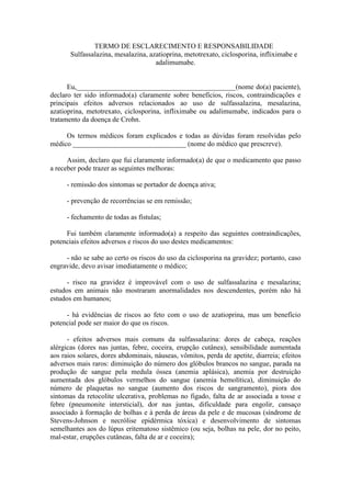 TERMO DE ESCLARECIMENTO E RESPONSABILIDADE
       Sulfassalazina, mesalazina, azatioprina, metotrexato, ciclosporina, infliximabe e
                                     adalimumabe.


      Eu,_____________________________________________(nome do(a) paciente),
declaro ter sido informado(a) claramente sobre benefícios, riscos, contraindicações e
principais efeitos adversos relacionados ao uso de sulfassalazina, mesalazina,
azatioprina, metotrexato, ciclosporina, infliximabe ou adalimumabe, indicados para o
tratamento da doença de Crohn.

     Os termos médicos foram explicados e todas as dúvidas foram resolvidas pelo
médico ________________________________ (nome do médico que prescreve).

      Assim, declaro que fui claramente informado(a) de que o medicamento que passo
a receber pode trazer as seguintes melhoras:

     - remissão dos sintomas se portador de doença ativa;

     - prevenção de recorrências se em remissão;

     - fechamento de todas as fístulas;

     Fui também claramente informado(a) a respeito das seguintes contraindicações,
potenciais efeitos adversos e riscos do uso destes medicamentos:

     - não se sabe ao certo os riscos do uso da ciclosporina na gravidez; portanto, caso
engravide, devo avisar imediatamente o médico;

      - risco na gravidez é improvável com o uso de sulfassalazina e mesalazina;
estudos em animais não mostraram anormalidades nos descendentes, porém não há
estudos em humanos;

     - há evidências de riscos ao feto com o uso de azatioprina, mas um benefício
potencial pode ser maior do que os riscos.

      - efeitos adversos mais comuns da sulfassalazina: dores de cabeça, reações
alérgicas (dores nas juntas, febre, coceira, erupção cutânea), sensibilidade aumentada
aos raios solares, dores abdominais, náuseas, vômitos, perda de apetite, diarreia; efeitos
adversos mais raros: diminuição do número dos glóbulos brancos no sangue, parada na
produção de sangue pela medula óssea (anemia aplásica), anemia por destruição
aumentada dos glóbulos vermelhos do sangue (anemia hemolítica), diminuição do
número de plaquetas no sangue (aumento dos riscos de sangramento), piora dos
sintomas da retocolite ulcerativa, problemas no figado, falta de ar associada a tosse e
febre (pneumonite intersticial), dor nas juntas, dificuldade para engolir, cansaço
associado à formação de bolhas e à perda de áreas da pele e de mucosas (síndrome de
Stevens-Johnson e necrólise epidérmica tóxica) e desenvolvimento de sintomas
semelhantes aos do lúpus eritematoso sistêmico (ou seja, bolhas na pele, dor no peito,
mal-estar, erupções cutâneas, falta de ar e coceira);
 