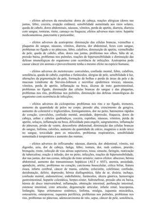 - efeitos adversos da mesalazina: dores de cabeça, reações alérgicas (dores nas
juntas, febre, coceira, erupção cutânea), sensibilidade aumentada aos raios solares,
queda de cabelo, dores abdominais, náuseas, vômitos, perda de apetite, diarreia, diarreia
com sangue, tonturas, rinite, cansaço ou fraqueza; efeitos adversos mais raros: hepatite
medicamentosa, pancreatite e pericardite;

      - efeitos adversos da azatioprina: diminuição das células brancas, vermelhas e
plaquetas do sangue, náuseas, vômitos, diarreia, dor abdominal, fezes com sangue,
problemas no fígado e no pâncreas, febre, calafrios, diminuição de apetite, vermelhidão
de pele, queda de cabelo, aftas, dores nas juntas, problemas nos olhos, falta de ar,
pressão baixa, problemas nos pulmões, reações de hipersensibilidade e diminuição das
defesas imunológicas do organismo com ocorrência de infecções. Azatioprina pode
causar câncer em animais e provavelmente tenha o mesmo efeito na espécie humana;

      - efeitos adversos do metotrexato: convulsões, confusão mental, febre, calafrios,
sonolência, queda de cabelo, espinhas e furúnculos, alergias de pele, sensibilidade à luz,
alterações da pigmentação da pele, formação de bolhas e perda de áreas da pele e de
mucosas (síndrome de Stevens-Johnson e necrólise epidérmica tóxica), náuseas,
vômitos, perda de apetite, inflamação na boca, úlceras de trato gastrointestinal,
problemas no fígado, diminuição das células brancas do sangue e das plaquetas,
problemas nos rins, problemas nos pulmões, diminuição das defesas imunológicas do
organismo com ocorrência de infecções;

      - efeitos adversos da ciclosporina: problemas nos rins e no fígado, tremores,
aumento da quantidade de pelos no corpo, pressão alta, crescimento da gengiva,
aumento do colesterol e triglicerídios, formigamentos, dor no peito, batimentos rápidos
do coração, convulsões, confusão mental, ansiedade, depressão, fraqueza, dores de
cabeça, unhas e cabelos quebradiços, coceira, espinhas, náuseas, vômitos, perda de
apetite, soluços, inflamação na boca, dificuldade para engolir, sangramentos, inflamação
do pâncreas, prisão de ventre, desconforto abdominal, diminuição das células brancas
do sangue, linfoma, calorões, aumento da quantidade de cálcio, magnésio e ácido úrico
no sangue, toxicidade para os músculos, problemas respiratórios, sensibilidade
aumentada à temperatura e aumento das mamas;

       - efeitos adversos do inflixamabe: náuseas, diarreia, dor abdominal, vômito, má
digestão, azia, dor de cabeça, fadiga, febre, tontura, dor, rash cutâneo, prurido,
bronquite, rinite, infecção de vias aéreas superiores, tosse, sinusite, faringite, reativação
de tuberculose, reação à infusão, dor no peito, infecções, reações de hipersensibilidade,
dor nas juntas, dor nas costas, infecção do trato urinário; outros efeitos: abscesso, hérnia
abdominal, aumento das transaminases hepáticas (ALT e AST), anemia, ansiedade,
apendicite, artrite, problemas no coração, carcinoma basocelular, cólica biliar, fratura
óssea, infarto cerebral, câncer de mama, celulite, colecistite, colelitíase, confusão,
desidratação, delírio, depressão, hérnia diafragmática, falta de ar, disúria, inchaço,
confusão mental, endometriose, endoftalmite, furúnculos, úlcera gástrica, hemorragia
gastrointestinal, hepatite colestática, herpes-zóster, hidronefrose, pressão alta ou baixa,
hérnia de disco intervertebral, inflamação, obstrução intestinal, perfuração intestinal,
estenose intestinal, cisto articular, degeneração articular, infarto renal, leucopenia,
linfangite, lúpus eritematoso sistêmico, linfoma, mialgia, isquemia miocárdica,
osteoartrite, osteoporose, isquemia periférica, problemas nos pulmões, problemas nos
rins, problemas no pâncreas, adenocarcinoma de reto, sepse, câncer de pele, sonolência,
 