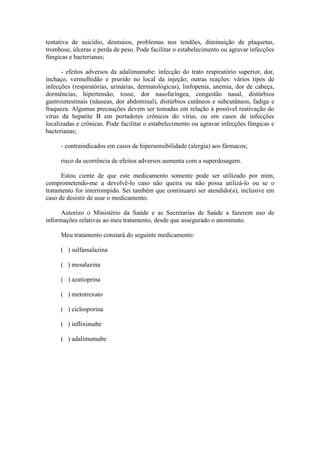 tentativa de suicídio, desmaios, problemas nos tendões, diminuição de plaquetas,
trombose, úlceras e perda de peso. Pode facilitar o estabelecimento ou agravar infecções
fúngicas e bacterianas;

      - efeitos adversos da adalimumabe: infecção do trato respiratório superior, dor,
inchaço, vermelhidão e prurido no local da injeção; outras reações: vários tipos de
infecções (respiratórias, urinárias, dermatológicas), linfopenia, anemia, dor de cabeça,
dormências, hipertensão, tosse, dor nasofaríngea, congestão nasal, distúrbios
gastrointestinais (náuseas, dor abdominal), distúrbios cutâneos e subcutâneos, fadiga e
fraqueza. Algumas precauções devem ser tomadas em relação à possível reativação do
vírus da hepatite B em portadores crônicos do vírus, ou em casos de infecções
localizadas e crônicas. Pode facilitar o estabelecimento ou agravar infecções fúngicas e
bacterianas;

     - contraindicados em casos de hipersensibilidade (alergia) aos fármacos;

     risco da ocorrência de efeitos adversos aumenta com a superdosagem.

      Estou ciente de que este medicamento somente pode ser utilizado por mim,
comprometendo-me a devolvê-lo caso não queira ou não possa utilizá-lo ou se o
tratamento for interrompido. Sei também que continuarei ser atendido(a), inclusive em
caso de desistir de usar o medicamento.

      Autorizo o Ministério da Saúde e as Secretarias de Saúde a fazerem uso de
informações relativas ao meu tratamento, desde que assegurado o anonimato.

     Meu tratamento constará do seguinte medicamento:

     ( ) sulfassalazina

     ( ) mesalazina

     ( ) azatioprina

     ( ) metotrexato

     ( ) ciclosporina

     ( ) infliximabe

     ( ) adalimumabe
 