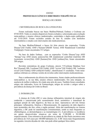ANEXO
          PROTOCOLO CLÍNICO E DIRETRIZES TERAPÊUTICAS

                                  DOENÇA DE CROHN


     1 METODOLOGIA DE BUSCA DA LITERATURA

      Foram realizadas buscas nas bases Medline/Pubmed, Embase e Cochrane em
07/02/2010. Todos os estudos disponíveis foram avaliados e selecionadas para avaliação
meta-análises e ensaios clínicos randomizados, controlados e duplo-cegos publicados
até 31/01/2010. Foram excluídos estudos de fase II, estudos com desfechos
intermediários e estudos com intervenções não medicamentosas.

      Na base Medline/Pubmed, a busca foi feita através das expressões “Crohn
Disease”[All Fields] AND (“humans”[MeSH Terms] AND Randomized Controlled
Trial[ptyp]). Foram encontrados 513 artigos.

      Na base de dados Embase, com as expressões “Crohn Disease”/exp AND
“therapy”/exp AND ([meta analysis]/lim OR [randomized controlled trial]/lim) OR
[systematic review]/lim) AND [humans]/lim AND [embase]/lim, foram encontrados
589 artigos.

      Revisões sistemáticas do grupo Cochrane, através “(“Cochrane Database Syst
Rev”[Journal] OR (“cochrane”[All Fields] AND “review”[All Fields]) OR “cochrane
review”[All Fields]) AND crohn[All Fields]”, identificaram 51 resultados. Vinte meta-
análises referiam-se a últimas versões de revisões sobre intervenções medicamentosas.

      Para o embasamento da eficácia dos tratamentos, foram citadas preferencialmente
meta-análises e, na sua falta, ensaios clínicos randomizados. Em uma situação, na
ausência de melhor evidência, foi citada uma série de casos. Também foram consultados
artigos não indexados, livros de Farmacologia, artigos de revisão e artigos sobre a
prevalência da doença de Crohn no Brasil.


     2. INTRODUÇÃO

      A doença de Crohn (DC) é uma doença inflamatória intestinal de origem não
conhecida e caracterizada pelo acometimento focal, assimétrico e transmural de
qualquer porção do tubo digestivo, da boca ao ânus. Apresenta-se sob três formas
principais: inflamatória, fistulosa e fibroestenosante. Os segmentos do tubo digestivo
mais acometidos são íleo, cólon e região perianal. Além das manifestações no sistema
digestório, a DC pode ter manifestações extraintestinais, sendo as mais frequentes as
oftalmológicas, as dermatológicas e as reumatologias (1). A prevalência e a incidência
em países desenvolvidos situam-se em torno de 5:100.000 e 50:100.000
respectivamente. Uma estimativa da prevalência na cidade de São Paulo encontrou uma
prevalência de 14,8 casos por 100.000 habitantes (2). A DC inicia mais frequentemente
na segunda e terceira décadas de vida, mas pode afetar qualquer faixa etária.
 