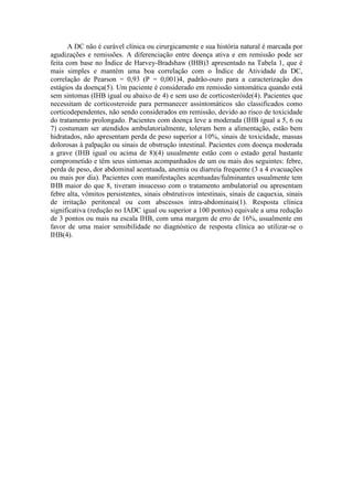 A DC não é curável clínica ou cirurgicamente e sua história natural é marcada por
agudizações e remissões. A diferenciação entre doença ativa e em remissão pode ser
feita com base no Índice de Harvey-Bradshaw (IHB)3 apresentado na Tabela 1, que é
mais simples e mantém uma boa correlação com o Índice de Atividade da DC,
correlação de Pearson = 0,93 (P = 0,001)4, padrão-ouro para a caracterização dos
estágios da doença(5). Um paciente é considerado em remissão sintomática quando está
sem sintomas (IHB igual ou abaixo de 4) e sem uso de corticosteróide(4). Pacientes que
necessitam de corticosteroide para permanecer assintomáticos são classificados como
corticodependentes, não sendo considerados em remissão, devido ao risco de toxicidade
do tratamento prolongado. Pacientes com doença leve a moderada (IHB igual a 5, 6 ou
7) costumam ser atendidos ambulatorialmente, toleram bem a alimentação, estão bem
hidratados, não apresentam perda de peso superior a 10%, sinais de toxicidade, massas
dolorosas à palpação ou sinais de obstrução intestinal. Pacientes com doença moderada
a grave (IHB igual ou acima de 8)(4) usualmente estão com o estado geral bastante
comprometido e têm seus sintomas acompanhados de um ou mais dos seguintes: febre,
perda de peso, dor abdominal acentuada, anemia ou diarreia frequente (3 a 4 evacuações
ou mais por dia). Pacientes com manifestações acentuadas/fulminantes usualmente tem
IHB maior do que 8, tiveram insucesso com o tratamento ambulatorial ou apresentam
febre alta, vômitos persistentes, sinais obstrutivos intestinais, sinais de caquexia, sinais
de irritação peritoneal ou com abscessos intra-abdominais(1). Resposta clínica
significativa (redução no IADC igual ou superior a 100 pontos) equivale a uma redução
de 3 pontos ou mais na escala IHB, com uma margem de erro de 16%, usualmente em
favor de uma maior sensibilidade no diagnóstico de resposta clínica ao utilizar-se o
IHB(4).
 