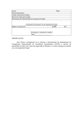 Local:                                                           Data:
Nome do paciente:
Cartão Nacional de Saúde:
Nome do responsável legal:
Documento de identificação do responsável legal:

                    _____________________________________
                    Assinatura do paciente ou do responsável legal
Médico responsável:                                       CRM:              UF:

                          ___________________________
                           Assinatura e carimbo do médico
                            Data:____________________

OBSERVAÇÃO:

       Este Termo é obrigatório ao se solicitar o fornecimento de medicamento do
Componente Especializado de Assistência Farmacêutica (CEAF) e deverá ser
preenchido em duas vias: uma será arquivada na farmácia, e a outra, entregue ao usuário
ou a seu responsável legal.
 