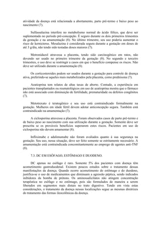 atividade da doença está relacionada a abortamento, parto pré-termo e baixo peso ao
nascimento (7).

      Sulfassalazina interfere no metabolismo normal do ácido fólico, que deve ser
suplementado no período pré-concepção. É seguro durante os dois primeiros trimestres
da gestação e na amamentação (8). No último trimestre, seu uso poderia aumentar o
risco de kernicterus. Mesalazina é considerada segura durante a gestação em doses de
até 3 g/dia, não tendo sido testadas doses maiores (7).

      Metronidazol atravessa a placenta, tendo sido carcinogênico em ratos, não
devendo ser usado no primeiro trimestre da gestação (8). No segundo e terceiro
trimestres, o uso deve se restringir a casos em que o benefício compense os riscos. Não
deve ser utilizado durante a amamentação (8).

       Os corticosteroides podem ser usados durante a gestação para controle de doença
ativa, preferindo-se aqueles mais metabolizados pela placenta, como prednisona (7).

      Azatioprina tem relatos de altas taxas de aborto. Contudo, a experiência em
pacientes transplantados ou reumatológicos em uso de azatioprina mostra que o fármaco
não está associado com diminuição de fertilidade, prematuridade ou defeitos congênitos
(7).

      Metotrexato é teratogênico e seu uso está contraindicado formalmente na
gestação. Mulheres em idade fértil devem adotar anticoncepção segura. Também está
contraindicado na amamentação (7).

      A ciclosporina atravessa a placenta. Foram observados casos de parto pré-termo e
de baixo peso ao nascimento com sua utilização durante a gestação. Somente deve ser
prescrita se os prováveis benefícios superarem estes riscos. Pacientes em uso de
ciclosporina não devem amamentar (8).

      Infliximabe e adalimumabe não foram avaliados quanto à sua segurança na
gestação. Seu uso, nessa situação, deve ser feito somente se estritamente necessário. A
amamentação está contraindicada concomitantemente ao emprego de agentes anti-TNF
(8).

     7.3. DC EM ESÔFAGO, ESTÔMAGO E DUODENO.

       DC apenas no esôfago é raro. Somente 5% dos pacientes com doença têm
acometimento gastroduodenal. Existem poucos estudos sobre o tratamento dessas
manifestações da doença. Quando ocorre acometimento do estômago e do duodeno,
justifica-se o uso de medicamentos que diminuam a agressão péptica, sendo indicados
inibidores da bomba de prótons. Os aminossalicilatos não atingem concentração
terapêutica no esôfago e no estômago, pois são formulados de maneira a serem
liberados em segmentos mais distais no trato digestivo. Tendo em vista estas
considerações, o tratamento da doença nessas localizações segue as mesmas diretrizes
do tratamento das formas ileocolônicas da doença.
 