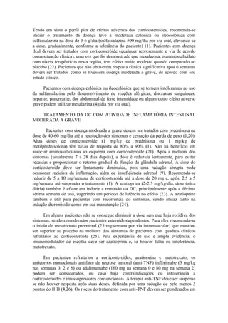 Tendo em vista o perfil pior de efeitos adversos dos corticosteroides, recomenda-se
iniciar o tratamento da doença leve a moderada colônica ou ileocolônica com
sulfassalazina na dose de 3-6 g/dia (sulfassalazina 500 mg/dia por via oral, elevando-se
a dose, gradualmente, conforme a tolerância do paciente) (1). Pacientes com doença
ileal devem ser tratados com corticosteróide (qualquer representante e via de acordo
coma situação clínica), uma vez que foi demonstrado que mesalazina, o aminossalicilato
com níveis terapêuticos nesta região, tem efeito muito modesto quando comparado ao
placebo (22). Pacientes que não obtiverem resposta clínica significativa após 6 semanas
devem ser tratados como se tivessem doença moderada a grave, de acordo com seu
estado clínico.

      Pacientes com doença colônica ou ileocolônica que se tornem intolerantes ao uso
da sulfassalazina pelo desenvolvimento de reações alérgicas, discrasias sanguíneas,
hepatite, pancreatite, dor abdominal de forte intensidade ou algum outro efeito adverso
grave podem utilizar mesalazina (4g/dia por via oral).

   TRATAMENTO DA DC COM ATIVIDADE INFLAMATÓRIA INTESTINAL
MODERADA A GRAVE

        Pacientes com doença moderada a grave devem ser tratados com prednisona na
dose de 40-60 mg/dia até a resolução dos sintomas e cessação da perda de peso (1,20).
Altas doses de corticosteroide (1 mg/kg de prednisona ou 1 mg/kg de
metilprednisolona) têm taxas de resposta de 80% a 90% (1). Não há benefício em
associar aminossalicilatos ao esquema com corticosteróide (21). Após a melhora dos
sintomas (usualmente 7 a 28 dias depois), a dose é reduzida lentamente, para evitar
recaídas e proporcionar o retorno gradual da função da glândula adrenal. A dose do
corticosteroide deve ser lentamente diminuída, pois uma redução abrupta pode
ocasionar recidiva da inflamação, além de insuficiência adrenal (9). Recomenda-se
reduzir de 5 a 10 mg/semana de corticosteroide até a dose de 20 mg e, após, 2,5 a 5
mg/semana até suspender o tratamento (1). A azatioprina (2-2,5 mg/kg/dia, dose única
diária) também é eficaz em induzir a remissão da DC, principalmente após a décima
sétima semana de uso, sugerindo um período de latência no efeito (23). A azatioprina
também é útil para pacientes com recorrência do sintomas, sendo eficaz tanto na
indução da remissão como em sua manutenção (24).

      Em alguns pacientes não se consegue diminuir a dose sem que haja recidiva dos
sintomas, sendo considerados pacientes esteróide-dependentes. Para eles recomenda-se
o início de metotrexato parenteral (25 mg/semana por via intramuscular) que mostrou
ser superior ao placebo na melhora dos sintomas de pacientes com quadros clínicos
refratários ao corticosteroide (25). Pela experiência de uso e ampla evidência, o
imunomodulador de escolha deve ser azatioprina e, se houver falha ou intolerância,
metotrexato.

      Em pacientes refratários a corticosteroides, azatioprina e metotrexato, os
anticorpos monoclonais antifator de necrose tumoral (anti-TNF) infliximabe (5 mg/kg
nas semanas 0, 2 e 6) ou adalimumabe (160 mg na semana 0 e 80 mg na semana 2)
podem ser considerados, ou caso haja contraindicações ou intolerância a
corticosteroides e imussupressores convencionais. A terapia anti-TNF deve ser suspensa
se não houver resposta após duas doses, definida por uma redução de pelo menos 3
pontos do IHB (4,26). Os riscos do tratamento com anti-TNF devem ser ponderados em
 