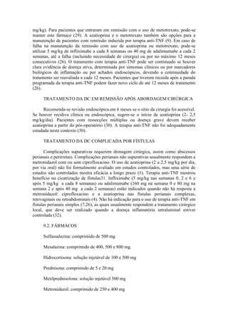 mg/kg). Para pacientes que entraram em remissão com o uso de metotrexato, pode-se
manter este fármaco (29). A azatioprina e o metotrexato também são opções para a
manutenção de pacientes com remissão induzida por terapia anti-TNF (9). Em caso de
falha na manutenção da remissão com uso de azatioprina ou metotrexato, pode-se
utilizar 5 mg/kg de infliximabe a cada 8 semanas ou 40 mg de adalimumabe a cada 2
semanas, até a falha (incluindo necessidade de cirurgia) ou por no máximo 12 meses
consecutivos (26). O tratamento com terapia anti-TNF pode ser continuado se houver
clara evidência de doença ativa, determinada por sintomas clínicos ou por marcadores
biológicos de inflamação ou por achados endoscópicos, devendo a continuidade do
tratamento ser reavaliada a cada 12 meses. Pacientes que tiverem recaída após a parada
programada da terapia anti-TNF podem fazer novo ciclo de até 12 meses de tratamento
(26).
TRATAMENTO DA DC EM REMISSÃO APÓS ABORDAGEM CIRÚRGICA
Recomenda-se revisão endoscópica em 6 meses se o sítio da cirurgia foi acessível.
Se houver recidiva clínica ou endoscópica, sugere-se o início de azatioprina (2- 2,5
mg/kg/dia). Pacientes com ressecções múltiplas ou doença grave devem receber
azatioprina a partir do pós-operatório (30). A terapia anti-TNF não foi adequadamente
estudada neste contexto (30).
TRATAMENTO DA DC COMPLICADA POR FÍSTULAS
Complicações supurativas requerem drenagem cirúrgica, assim como abscessos
perianais e perirretais. Complicações perianais não supurativas usualmente respondem a
metronidazol com ou sem ciprofloxacino. O uso de azatioprina (2 a 2,5 mg/kg por dia,
por via oral) não foi formalmente avaliado em estudos controlados, mas uma série de
estudos não controlados mostra eficácia a longo prazo (1). Terapia anti-TNF mostrou
benefício na cicatrização de fístulas31. Infliximabe (5 mg/kg nas semanas 0, 2 e 6 e
após 5 mg/kg a cada 8 semanas) ou adalimumabe (160 mg na semana 0 e 80 mg na
semana 2 e após 40 mg a cada 2 semanas) estão indicados quando não há resposta a
metronidazol/ ciprofloxacino e a azatioprina nas fístulas perianais complexas,
retovaginais ou retoabdominais (4). Não há indicação para o uso de terapia anti-TNF em
fístulas perianais simples (7,26), as quais usualmente respondem a tratamento cirúrgico
local, que deve ser realizado quando a doença inflamatória intraluminal estiver
controlada (32).
9.2. FÁRMACOS
Sulfassalazina: comprimido de 500 mg
Mesalazina: comprimido de 400, 500 e 800 mg.
Hidrocortisona: solução injetável de 100 e 500 mg
Prednisona: comprimido de 5 e 20 mg
Metilprednisolona: solução injetável 500 mg
Metronidazol: comprimido de 250 e 400 mg
 
