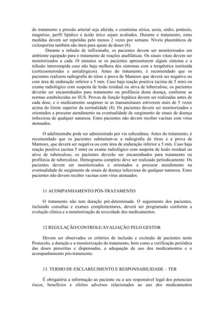 do tratamento a pressão arterial seja aferida, e creatinina sérica, ureia, sódio, potássio,
magnésio, perfil lipídico e ácido úrico sejam avaliados. Durante o tratamento, estas
medidas devem ser repetidas pelo menos 2 vezes por semana. Níveis plasmáticos de
ciclosporina também são úteis para ajuste de doses (8).
Durante a infusão de infliximabe, os pacientes devem ser monitorizados em
ambiente equipado para o tratamento de reações anafiláticas. Os sinais vitais devem ser
monitorizados a cada 10 minutos se os pacientes apresentarem algum sintoma e a
infusão interrompida caso não haja melhora dos sintomas com a terapêutica instituída
(corticoesteroides e antialérgicos). Antes do tratamento, é recomendado que os
pacientes realizem radiografia de tórax e prova de Mantoux que deverá ser negativo ou
com área de enduração inferior a 5 mm. Caso haja reação positiva (acima de 5 mm) ou
exame radiológico com suspeita de lesão residual ou ativa de tuberculose, os pacientes
deverão ser encaminhados para tratamento ou profilaxia desta doença, conforme as
normas estabelecidas no SUS. Provas de função hepática devem ser realizadas antes de
cada dose, e o medicamento suspenso se as transaminases estiverem mais de 5 vezes
acima do limite superior da normalidade (8). Os pacientes devem ser monitorizados e
orientados a procurar atendimento na eventualidade de surgimento de sinais de doença
infecciosa de qualquer natureza. Estes pacientes não devem receber vacinas com vírus
atenuados.
O adalimumabe pode ser administrado por via subcutânea. Antes do tratamento, é
recomendado que os pacientes submetam-se a radiografia de tórax e a prova de
Mantoux, que deverá ser negativa ou com área de enduração inferior a 5 mm. Caso haja
reação positiva (acima 5 mm) ou exame radiológico com suspeita de lesão residual ou
ativa de tuberculose, os pacientes deverão ser encaminhados para tratamento ou
profilaxia de tuberculose. Hemograma completo deve ser realizado periodicamente. Os
pacientes devem ser monitorizados e orientados a procurar atendimento na
eventualidade de surgimento de sinais de doença infecciosa de qualquer natureza. Estes
pacientes não devem receber vacinas com vírus atenuados.
11 ACOMPANHAMENTO PÓS-TRATAMENTO
O tratamento não tem duração pré-determinada. O seguimento dos pacientes,
incluindo consultas e exames complementares, deverá ser programado conforme a
evolução clínica e a monitorização de toxicidade dos medicamentos.
12 REGULAÇÃO/CONTROLE/AVALIAÇÃO PELO GESTOR
Devem ser observados os critérios de inclusão e exclusão de pacientes neste
Protocolo, a duração e a monitorização do tratamento, bem como a verificação periódica
das doses prescritas e dispensadas, a adequação de uso dos medicamentos e o
acompanhamento pós-tratamento.
13. TERMO DE ESCLARECIMENTO E RESPONSABILIDADE – TER
É obrigatória a informação ao paciente ou a seu responsável legal dos potenciais
riscos, benefícios e efeitos adversos relacionados ao uso dos medicamentos
 