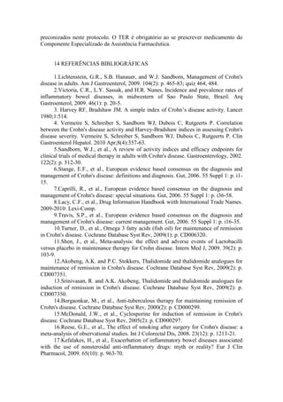 preconizados neste protocolo. O TER é obrigatório ao se prescrever medicamento do
Componente Especializado da Assistência Farmacêutica.
14 REFERÊNCIAS BIBLIOGRÁFICAS
1.Lichtenstein, G.R., S.B. Hanauer, and W.J. Sandborn, Management of Crohn's
disease in adults. Am J Gastroenterol, 2009. 104(2): p. 465-83; quiz 464, 484.
2.Victoria, C.R., L.Y. Sassak, and H.R. Nunes, Incidence and prevalence rates of
inflammatory bowel diseases, in midwestern of Sao Paulo State, Brazil. Arq
Gastroenterol, 2009. 46(1): p. 20-5.
3. Harvey RF, Bradshaw JM. A simple index of Crohn’s disease activity. Lancet
1980;1:514.
4. Vermeire S, Schreiber S, Sandborn WJ, Dubois C, Rutgeerts P. Correlation
between the Crohn's disease activity and Harvey-Bradshaw indices in assessing Crohn's
disease severity. Vermeire S, Schreiber S, Sandborn WJ, Dubois C, Rutgeerts P. Clin
Gastroenterol Hepatol. 2010 Apr;8(4):357-63.
5.Sandborn, W.J., et al., A review of activity indices and efficacy endpoints for
clinical trials of medical therapy in adults with Crohn's disease. Gastroenterology, 2002.
122(2): p. 512-30.
6.Stange, E.F., et al., European evidence based consensus on the diagnosis and
management of Crohn's disease: definitions and diagnosis. Gut, 2006. 55 Suppl 1: p. i1-
15.
7.Caprilli, R., et al., European evidence based consensus on the diagnosis and
management of Crohn's disease: special situations. Gut, 2006. 55 Suppl 1: p. i36-58.
8.Lacy, C.F., et al., Drug Information Handbook wiith International Trade Names.
2009-2010: Lexi-Comp.
9.Travis, S.P., et al., European evidence based consensus on the diagnosis and
management of Crohn's disease: current management. Gut, 2006. 55 Suppl 1: p. i16-35.
10.Turner, D., et al., Omega 3 fatty acids (fish oil) for maintenance of remission
in Crohn's disease. Cochrane Database Syst Rev, 2009(1): p. CD006320.
11.Shen, J., et al., Meta-analysis: the effect and adverse events of Lactobacilli
versus placebo in maintenance therapy for Crohn disease. Intern Med J, 2009. 39(2): p.
103-9.
12.Akobeng, A.K. and P.C. Stokkers, Thalidomide and thalidomide analogues for
maintenance of remission in Crohn's disease. Cochrane Database Syst Rev, 2009(2): p.
CD007351.
13.Srinivasan, R. and A.K. Akobeng, Thalidomide and thalidomide analogues for
induction of remission in Crohn's disease. Cochrane Database Syst Rev, 2009(2): p.
CD007350.
14.Borgaonkar, M., et al., Anti-tuberculous therapy for maintaining remission of
Crohn's disease. Cochrane Database Syst Rev, 2000(2): p. CD000299.
15.McDonald, J.W., et al., Cyclosporine for induction of remission in Crohn's
disease. Cochrane Database Syst Rev, 2005(2): p. CD000297.
16.Reese, G.E., et al., The effect of smoking after surgery for Crohn's disease: a
meta-analysis of observational studies. Int J Colorectal Dis, 2008. 23(12): p. 1213-21.
17.Kefalakes, H., et al., Exacerbation of inflammatory bowel diseases associated
with the use of nonsteroidal anti-inflammatory drugs: myth or reality? Eur J Clin
Pharmacol, 2009. 65(10): p. 963-70.
 