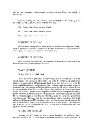 não revelam resultados suficientemente sensíveis ou específicos para definir o
diagnóstico(1).
4. CLASSIFICAÇÃO ESTATÍSTICA INTERNACIONAL DE DOENÇAS E
PROBLEMAS RELACIONADOS À SAÚDE (CID-10)
K50.0 Doença de Crohn do intestino delgado
K50.1 Doença de Crohn do intestino grosso
K50.8 Outra forma de doença de Crohn
5. CRITÉRIOS DE INCLUSÃO
Serão incluídos neste protocolo de tratamento os pacientes com diagnóstico de DC
atestado por relatório médico e comprovado por pelo menos um dos seguintes laudos:
endoscópico, radiológico, cirúrgico ou anatomopatológico.
6. CRITÉRIOS DE EXCLUSÃO
Serão excluídos deste protocolo de tratamento os pacientes com intolerância ou
hipersensibilidade aos medicamentos indicados.
7 CASOS ESPECIAIS
7.1. PACIENTES PEDIÁTRICOS
Devido ao risco de problemas osteoarticulares, não é aconselhável o uso de
ciprofloxacino em crianças e adolescentes em vista da existência de alternativas
eficazes. O tratamento da DC em crianças tende a ser mais agressivo com o uso de
imunomoduladores como a azatioprina em fases mais precoces, evitando o emprego
prolongado de corticosteróides (7). O crescimento e o desenvolvimento puberal devem
ser monitorizados. Caso haja retardo, fatores relacionados ao seu desencadeamento
devem ser avaliados. As causas mais frequentes incluem redução na ingestão alimentar,
perdas intestinais, inflamação e uso de corticosteroides. No caso de doença em atividade
leve e contraindicação ao uso de corticosteroides, sugere-se a avaliação em serviço
especializado de referência, para que seja considerada terapia nutricional com dieta
polimérica. Crianças com DC apresentam estas complicações com maior frequência do
que as com retocolite ulcerativa. Caso haja indicação de terapia anti-TNF, o infliximabe
está aprovado para a faixa etária entre 6 e 17 anos; mas o adalimumabe não está
aprovado para uso pediátrico.
7.2 GESTANTES E NUTRIZES
Pacientes com DC quiescente têm a mesma fertilidade da população geral,
enquanto mulheres com DC em atividade têm fertilidade reduzida. Durante a gestação, a
 