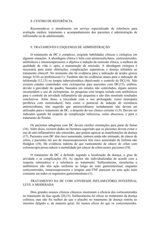 8. CENTRO DE REFERÊNCIA
Recomenda-se o atendimento em serviço especializado de referência para
avaliação médica, tratamento e acompanhamento dos pacientes e administração de
infliximabe ou de adalimumabe.
9. TRATAMENTO E ESQUEMAS DE ADMINISTRAÇÃO
O tratamento da DC é complexo, exigindo habilidades clínicas e cirúrgicas em
algumas situações. A abordagem clínica é feita com aminossalicilatos, corticosteroides,
antibióticos e imunossupressores e objetiva a indução da remissão clínica, a melhora da
qualidade de vida e, após, a manutenção da remissão. A abordagem cirúrgica é
necessária para tratar obstruções, complicações supurativas e doença refratária ao
tratamento clínico9. No momento não há evidência para a indicação de ácidos graxos
ômega 3(10) ou probióticos(11). Também não há evidências atuais para a indicação de
talidomida (12,13) ou terapia tuberculostática objetivando o controle da DC(14). Não
existem estudos controlados com ciclosporina para pacientes com DC(15), embora,
devido à gravidade do quadro, baseados em estudos não controlados, alguns autores
recomendem o uso de ciclosporina. As pesquisas com terapia isolada com antibióticos
para o controle da atividade inflamatória são pequenas e não têm mostrado resultados
conclusivos. Além disso, a toxicidade com o uso prolongado, como neuropatia
periférica com metronidazol, bem como o potencial de indução de resistência
antimicrobiana, têm sugerido que antimicrobianos isoladamente não devam ser
utilizados para o tratamento da DC, a despeito do uso clínico corrente (1,9). Devem ser
indicados quando há suspeita de complicação infecciosa, como abscessos, e para o
tratamento de fístulas.
Os pacientes tabagistas com DC devem receber orientações para parar de fumar
(16). Além disso, existem dados na literatura sugerindo que os pacientes devem evitar o
uso de anti-inflamatórios não esteroides, que podem agravar as manifestações da doença
(17). Pacientes com DC têm risco aumentado, embora ainda não estimado, de câncer de
cólon, e pacientes em uso de imunossupressores têm risco aumentado de linfoma não
Hodgkin (18). Há evidência indireta de que rastreamento de câncer de cólon com
colonoscopia possa reduzir a mortalidade por câncer de cólon nestes pacientes (19).
O tratamento da DC é definido segundo a localização da doença, o grau de
atividade e as complicações (9). As opções são individualizadas de acordo com a
resposta sintomática e a tolerância ao tratamento. Sulfassalazina, mesalazina e
antibióticos não têm ação uniforme ao longo do trato gastrointestinal, enquanto
corticosteroides, imunossupressores e terapias anti-TNF parecem ter uma ação mais
constante em todos os segmentos gastrointestinais (1).
TRATAMENTO DA DC COM ATIVIDADE INFLAMATÓRIA INTESTINAL
LEVE A MODERADA
Dois grandes ensaios clínicos clássicos mostraram a eficácia dos corticosteroides
no tratamento da fase aguda (20,21). Sulfassalazina foi eficaz no tratamento da doença
colônica, mas não foi melhor do que o placebo no tratamento de doença restrita ao
intestino delgado e, de maneira geral, foi menos eficaz do que os corticosteroides.
 