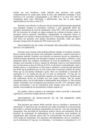 relação aos seus benefícios, sendo indicado para pacientes com grande
comprometimento do estado geral, perda de peso, dor abdominal acentuada e fezes
diarreicas (3-4 vezes/dia), correspondendo a um IHB de 8 ou mais (27). Não há
comparação direta entre infliximabe e adalimumabe, logo não se pode sugerir
superioridade de um sobre o outro (27).
Pacientes com infecções ou abscessos devem receber antibioticoterapia apropriada
com drenagem cirúrgica ou percutânea, conforme o mais apropriado dentro das
condições assistenciais do local de atendimento. Entre 50% e 80% dos pacientes com
DC vão necessitar de cirurgia em algum momento da evolução da doença, sendo os
principais motivos estenoses sintomáticas, refratariedade ao tratamento clínico ou
complicações com fístulas e doenças perianais (27). O limiar para indicação cirúrgica é
mais baixo em pacientes com doença ileocolônica localizada, sendo que alguns
advogam cirurgia antes da terapia anti-TNF nestes casos (10).
TRATAMENTO DA DC COM ATIVIDADE INFLAMATÓRIA INTESTINAL
GRAVE A FULMINANTE
Pacientes nesta situação serão preferencialmente tratados em hospitais terciários.
Devem receber terapia de suporte com reidratação, transfusões e suporte nutricional se
clinicamente indicado. Pacientes com infecções ou abscessos devem ser submetidos a
antibioticoterapia apropriada com drenagem cirúrgica ou percutânea, conforme o mais
apropriado dentro das condições assistenciais do local de atendimento. A avaliação
cirúrgica será solicitada se houver suspeita de obstrução. Inicia-se com hidrocortisona
por via intravenosa na dose de 100 mg, de 8/8 h, se não houver contraindicação. Após a
melhora clínica e a retomada da via oral, pode-se substituir o corticosteroide parenteral
por 40-60 mg de prednisona por via oral, sendo então os pacientes tratados da mesma
forma que os com doença moderada a grave. Deve ser considerada a associação de
azatioprina (2 a 2,5 mg/kg por dia, por via oral) ou metotrexato (15 mg, por via
subcutânea, 1 vez/semana), especialmente naqueles com recaída precoce. Pacientes que
não melhorarem devem ser avaliados por uma equipe cirúrgica. Não há estudos
controlados sobre o uso de infliximabe ou adalimumabe nesta situação (1). Não existem
estudos controlados com ciclosporina para pacientes com DC (15), entretanto, alguns
autores recomendem o uso de ciclosporina nesta situação como meio de evitar ou
retardar a necessidade de um procedimento cirúrgico urgente (1).
Em quadros clínicos sugestivos de suboclusão crônica associado à desnutrição
significativa, consultoria cirúrgica deverá ser obtida.
TRATAMENTO DE MANUTENÇÃO DA DC EM REMISSÃO APÓS
ABORDAGEM CLÍNICA
Para pacientes que tenham obtido remissão, deve-se considerar o tratamento de
manutenção. É improvável que um paciente que tenha necessitado de corticosteroides
para induzir a remissão permaneça assintomático por mais de 1 ano sem tratamento de
manutenção. Para prevenção de recorrências, pode-se iniciar com azatioprina. Não há
benefício da manutenção de sulfassalazina ou de mesalazina como profilaxia de
reagudizações após remissão clínica (28). Os corticosteroides não devem ser usados
como terapia de manutenção. Nos pacientes corticodependentes, deve-se considerar o
uso de metotrexato (15 mg, por via subcutânea, 1 vez/semana) ou azatioprina (2 a 2,5
 