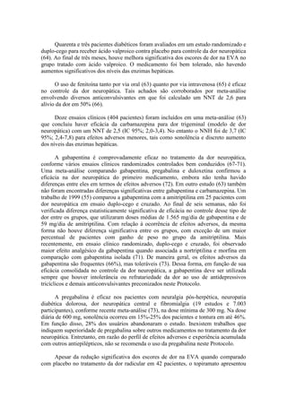 Quarenta e três pacientes diabéticos foram avaliados em um estudo randomizado e
duplo-cego para receber ácido valproico contra placebo para controle da dor neuropática
(64). Ao final de três meses, houve melhora significativa dos escores de dor na EVA no
grupo tratado com ácido valproico. O medicamento foi bem tolerado, não havendo
aumentos significativos dos níveis das enzimas hepáticas.
O uso de fenitoína tanto por via oral (63) quanto por via intravenosa (65) é eficaz
no controle da dor neuropática. Tais achados são corroborados por meta-análise
envolvendo diversos anticonvulsivantes em que foi calculado um NNT de 2,6 para
alívio da dor em 50% (66).
Doze ensaios clínicos (404 pacientes) foram incluídos em uma meta-análise (63)
que concluiu haver eficácia da carbamazepina para dor trigeminal (modelo de dor
neuropática) com um NNT de 2,5 (IC 95%; 2,0-3,4). No entanto o NNH foi de 3,7 (IC
95%; 2,4-7,8) para efeitos adversos menores, tais como sonolência e discreto aumento
dos níveis das enzimas hepáticas.
A gabapentina é comprovadamente eficaz no tratamento da dor neuropática,
conforme vários ensaios clínicos randomizados controlados bem conduzidos (67-71).
Uma meta-análise comparando gabapentina, pregabalina e duloxetina confirmou a
eficácia na dor neuropática do primeiro medicamento, embora não tenha havido
diferenças entre eles em termos de efeitos adversos (72). Em outro estudo (63) também
não foram encontradas diferenças significativas entre gabapentina e carbamazepina. Um
trabalho de 1999 (55) comparou a gabapentina com a amitriptilina em 25 pacientes com
dor neuropática em ensaio duplo-cego e cruzado. Ao final de seis semanas, não foi
verificada diferença estatisticamente significativa de eficácia no controle desse tipo de
dor entre os grupos, que utilizaram doses médias de 1.565 mg/dia de gabapentina e de
59 mg/dia de amitriptilina. Com relação à ocorrência de efeitos adversos, da mesma
forma não houve diferença significativa entre os grupos, com exceção de um maior
percentual de pacientes com ganho de peso no grupo da amitriptilina. Mais
recentemente, em ensaio clínico randomizado, duplo-cego e cruzado, foi observado
maior efeito analgésico da gabapentina quando associada a nortriptilina e morfina em
comparação com gabapentina isolada (71). De maneira geral, os efeitos adversos da
gabapentina são frequentes (66%), mas toleráveis (73). Dessa forma, em função de sua
eficácia consolidada no controle da dor neuropática, a gabapentina deve ser utilizada
sempre que houver intolerância ou refratariedade da dor ao uso de antidepressivos
tricíclicos e demais anticonvulsivantes preconizados neste Protocolo.
A pregabalina é eficaz nos pacientes com neuralgia pós-herpética, neuropatia
diabética dolorosa, dor neuropática central e fibromialgia (19 estudos e 7.003
participantes), conforme recente meta-análise (73), na dose mínima de 300 mg. Na dose
diária de 600 mg, sonolência ocorreu em 15%-25% dos pacientes e tontura em até 46%.
Em função disso, 28% dos usuários abandonaram o estudo. Inexistem trabalhos que
indiquem superioridade de pregabalina sobre outros medicamentos no tratamento da dor
neuropática. Entretanto, em razão do perfil de efeitos adversos e experiência acumulada
com outros antiepilépticos, não se recomenda o uso da pregabalina neste Protocolo.
Apesar da redução significativa dos escores de dor na EVA quando comparado
com placebo no tratamento da dor radicular em 42 pacientes, o topiramato apresentou
 