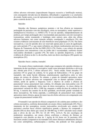 efeitos adversos relevantes (especialmente fraqueza excessiva e lentificação motora),
com consequente elevada taxa de abandono, dificultando o cegamento e as conclusões
do estudo. Sendo assim, o uso de topiramato não é recomendado na prática clínica diária
para o controle da dor (74).
Opioides
Opioides são fármacos analgésicos potentes e de boa eficácia no tratamento
prolongado de pacientes com dor oncológica, mista ou neuropática, sendo superiores a
antidepressivos tricíclicos e a AINES (75). O uso de opioides, independentemente da
potência, por tempo prolongado não é recomendado para pacientes com dor nociceptiva
(osteoartrose, artrite reumatoide e lombalgia entre outros), pois, além dos efeitos
adversos limitantes, tais como retenção urinária, constipação e sonolência (76), não
existem evidências convincentes de seus benefícios nessa população (75,76). Nas dores
nociceptivas, o uso de opioides deve ser reservado apenas para os casos de agudização,
por curto período (77), e que sejam refratários aos demais medicamentos previstos nos
Degraus do Tratamento da Dor da OMS (2011) (78). Porém, o uso crônico de opioide
em pacientes com osteoartrose e dor no joelho não é recomendado, conforme recente
meta-análise abordando a questão (79). De todos os opioides disponíveis, a melhor
evidência de eficácia na dor é a da morfina, tanto nas dores oncológicas (80) quanto nas
neuropáticas (81).
Opioides fracos: codeína, tramadol.
Um ensaio clínico randomizado e duplo-cego comparou três opioides distintos no
tratamento da dor oncológica e nociceptiva, tendo como principais desfechos o alívio da
dor, aferido pela EVA, e efeitos adversos (81). Nesse estudo, foram alocados 177
pacientes (59 no grupo da codeína, 62 no grupo da hidrocodona e 56 no grupo do
tramadol), não tendo havido diferença estatisticamente significativa entre os trêrs
grupos em termos de eficácia. No entanto, o grupo do tramadol apresentou maior
incidência de efeitos adversos em comparação com os demais opioides (vômitos,
tontura, perda de apetite e fraqueza). Com o objetivo de avaliar a eficácia de
paracetamol versus paracetamol mais codeína, foi efetuada uma meta-análise com 24
ensaios clínicos, englobando vários tipos de dores nociceptivas. As doses diárias de
paracetamol variaram de 400 a 1.000 mg, enquanto a média da dose de codeína foi de
60 mg. A maioria dos estudos foi de boa qualidade, envolvendo grande variedade de
dores nociceptivas. De forma esperada, a combinação de paracetamol mais codeína
apresentou maior eficácia, apesar de maior taxa de efeitos adversos em comparação com
o grupo do paracetamol isolado (82).
O tramadol é um opioide de eficácia comparável à de codeína para combater a dor
crônica nociceptiva, conforme demonstrado em ensaio clínico randomizado (83). Para o
tratamento da dor neuropática, recente meta-análise envolvendo seis estudos (269
pacientes) concluiu haver eficácia significativa quando o fármaco foi comparado a
placebo (84) na dose diária que variou de 100-400 mg. O NNT calculado nesse estudo
para o alívio da dor em 50% foi 3,8 (IC 95%; 2,8-6,3). Na dor oncológica de
predomínio neuropático, um ensaio clínico confirmou a eficácia do fármaco ao
compará-lo com placebo na dose de 1 mg/kg de 6/6 horas em 36 pacientes (85).
Inexistem estudos comparativos de tramadol com outros fármacos sabidamente eficazes,
tais como amitriptilina, carbamazepina e morfina, não podendo ser feita qualquer
 
