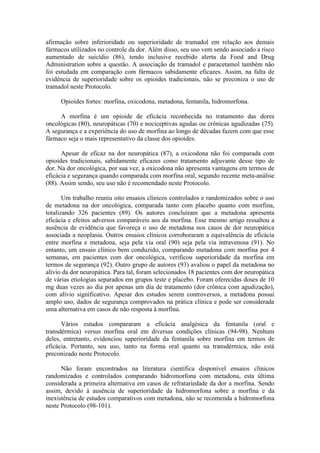 afirmação sobre inferioridade ou superioridade de tramadol em relação aos demais
fármacos utilizados no controle da dor. Além disso, seu uso vem sendo associado a risco
aumentado de suicídio (86), tendo inclusive recebido alerta da Food and Drug
Administration sobre a questão. A associação de tramadol e paracetamol também não
foi estudada em comparação com fármacos sabidamente eficazes. Assim, na falta de
evidência de superioridade sobre os opioides tradicionais, não se preconiza o uso de
tramadol neste Protocolo.
Opioides fortes: morfina, oxicodona, metadona, fentanila, hidromorfona.
A morfina é um opioide de eficácia reconhecida no tratamento das dores
oncológicas (80), neuropáticas (70) e nociceptivas agudas ou crônicas agudizadas (75).
A segurança e a experiência do uso de morfina ao longo de décadas fazem com que esse
fármaco seja o mais representativo da classe dos opioides.
Apesar de eficaz na dor neuropática (87), a oxicodona não foi comparada com
opioides tradicionais, sabidamente eficazes como tratamento adjuvante desse tipo de
dor. Na dor oncológica, por sua vez, a oxicodona não apresenta vantagens em termos de
eficácia e segurança quando comparada com morfina oral, segundo recente meta-análise
(88). Assim sendo, seu uso não é recomendado neste Protocolo.
Um trabalho reuniu oito ensaios clínicos controlados e randomizados sobre o uso
de metadona na dor oncológica, comparada tanto com placebo quanto com morfina,
totalizando 326 pacientes (89). Os autores concluíram que a metadona apresenta
eficácia e efeitos adversos comparáveis aos da morfina. Esse mesmo artigo ressaltou a
ausência de evidência que favoreça o uso de metadona nos casos de dor neuropática
associada a neoplasia. Outros ensaios clínicos corroboraram a equivalência de eficácia
entre morfina e metadona, seja pela via oral (90) seja pela via intravenosa (91). No
entanto, um ensaio clínico bem conduzido, comparando metadona com morfina por 4
semanas, em pacientes com dor oncológica, verificou superioridade da morfina em
termos de segurança (92). Outro grupo de autores (93) avaliou o papel da metadona no
alívio da dor neuropática. Para tal, foram selecionados 18 pacientes com dor neuropática
de várias etiologias separados em grupos teste e placebo. Foram oferecidas doses de 10
mg duas vezes ao dia por apenas um dia de tratamento (dor crônica com agudização),
com alívio significativo. Apesar dos estudos serem controversos, a metadona possui
amplo uso, dados de segurança comprovados na prática clínica e pode ser considerada
uma alternativa em casos de não resposta à morfina.
Vários estudos compararam a eficácia analgésica da fentanila (oral e
transdérmica) versus morfina oral em diversas condições clínicas (94-98). Nenhum
deles, entretanto, evidenciou superioridade da fentanila sobre morfina em termos de
eficácia. Portanto, seu uso, tanto na forma oral quanto na transdérmica, não está
preconizado neste Protocolo.
Não foram encontrados na literatura científica disponível ensaios clínicos
randomizados e controlados comparando hidromorfona com metadona, esta última
considerada a primeira alternativa em casos de refratariedade da dor a morfina. Sendo
assim, devido à ausência de superioridade da hidromorfona sobre a morfina e da
inexistência de estudos comparativos com metadona, não se recomenda a hidromorfona
neste Protocolo (98-101).
 