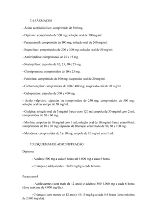 7.4.FÁRMACOS
- Ácido acetilsalicílico: comprimido de 500 mg.
- Dipirona: comprimido de 500 mg; solução oral de 500mg/ml.
- Paracetamol: comprimido de 500 mg; solução oral de 200 mg/ml.
- Ibuprofeno: comprimidos de 200 e 300 mg; solução oral de 50 mg/ml.
- Amitriptilina: comprimidos de 25 e 75 mg.
- Nortriptilina: cápsulas de 10, 25, 50 e 75 mg.
- Clomipramina: comprimidos de 10 e 25 mg.
- Fenitoína: comprimido de 100 mg; suspensão oral de 20 mg/ml.
- Carbamazepina: comprimidos de 200 e 400 mg; suspensão oral de 20 mg/ml.
- Gabapentina: cápsulas de 300 e 400 mg.
- Ácido valproico: cápsulas ou comprimidos de 250 mg; comprimidos de 500 mg;
solução oral ou xarope de 50 mg/ml.
- Codeína: solução oral de 3 mg/ml frasco com 120 ml; ampola de 30 mg/ml com 2 ml;
comprimidos de 30 e 60 mg.
- Morfina: ampolas de 10 mg/ml com 1 ml; solução oral de 10 mg/ml frasco com 60 ml;
comprimidos de 10 e 30 mg; cápsulas de liberação controlada de 30, 60 e 100 mg .
- Metadona: comprimidos de 5 e 10 mg; ampola de 10 mg/ml com 1 ml.
7.5 ESQUEMAS DE ADMINISTRAÇÃO
Dipirona
- Adultos: 500 mg a cada 6 horas até 1.000 mg a cada 8 horas.
- Crianças e adolescentes: 10-25 mg/kg a cada 6 horas.
Paracetamol
- Adolescentes (com mais de 12 anos) e adultos: 500-1.000 mg a cada 6 horas
(dose máxima de 4.000 mg/dia).
- Crianças (com menos de 12 anos): 10-15 mg/kg a cada 4-6 horas (dose máxima
de 2.600 mg/dia).
 